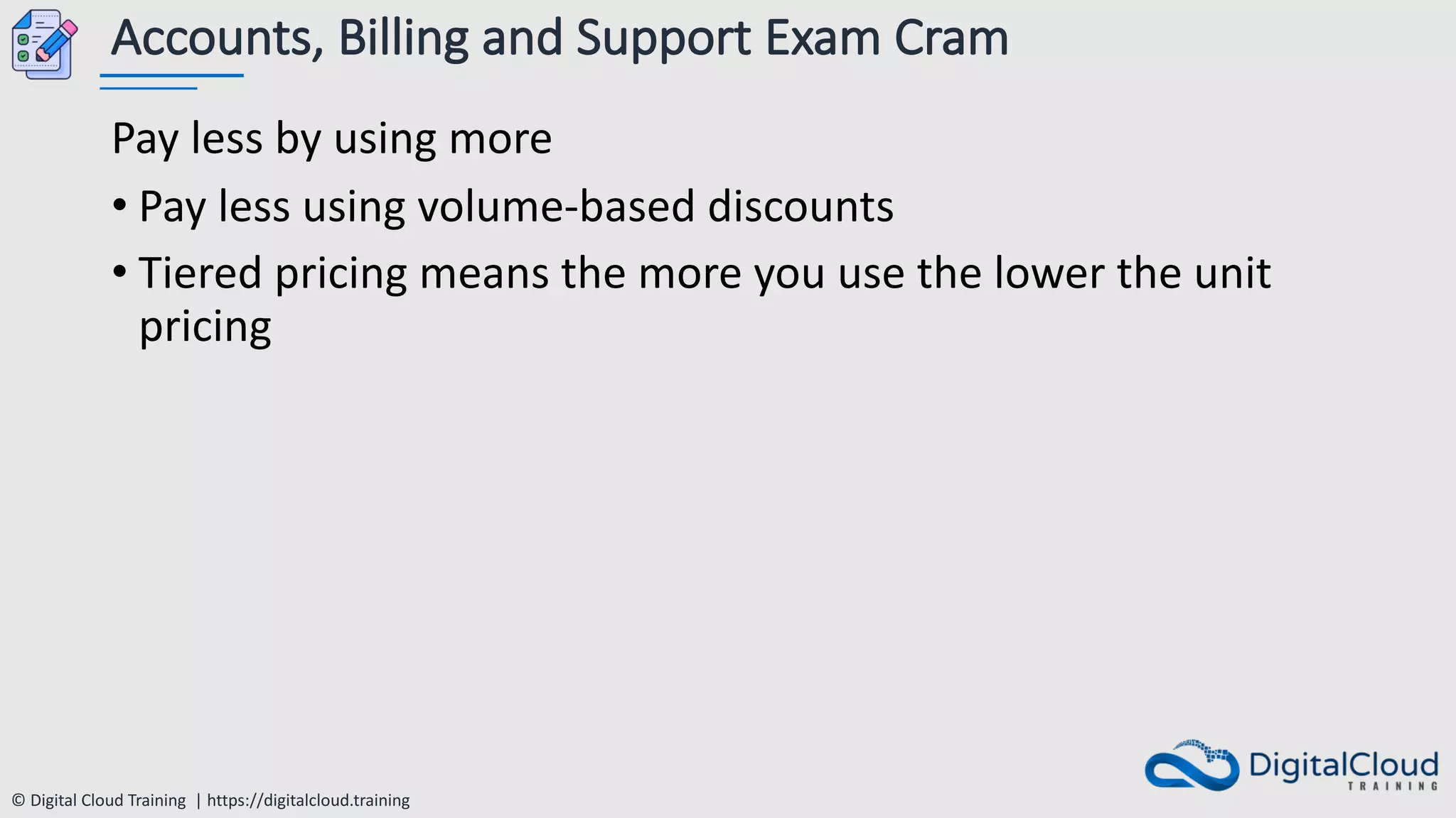 © Digital Cloud Training | https://digitalcloud.training
Accounts, Billing and Support Exam Cram
Pay less by using more
• Pay less using volume-based discounts
• Tiered pricing means the more you use the lower the unit
pricing
 