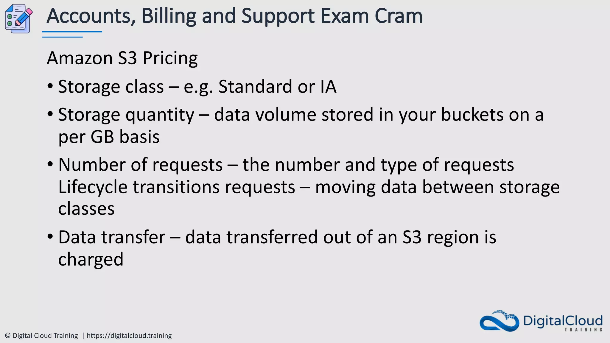 © Digital Cloud Training | https://digitalcloud.training
Accounts, Billing and Support Exam Cram
Amazon S3 Pricing
• Storage class – e.g. Standard or IA
• Storage quantity – data volume stored in your buckets on a
per GB basis
• Number of requests – the number and type of requests
Lifecycle transitions requests – moving data between storage
classes
• Data transfer – data transferred out of an S3 region is
charged
 