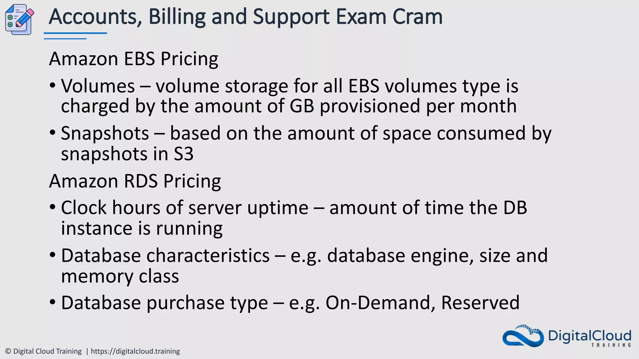 © Digital Cloud Training | https://digitalcloud.training
Accounts, Billing and Support Exam Cram
Amazon EBS Pricing
• Volumes – volume storage for all EBS volumes type is
charged by the amount of GB provisioned per month
• Snapshots – based on the amount of space consumed by
snapshots in S3
Amazon RDS Pricing
• Clock hours of server uptime – amount of time the DB
instance is running
• Database characteristics – e.g. database engine, size and
memory class
• Database purchase type – e.g. On-Demand, Reserved
 