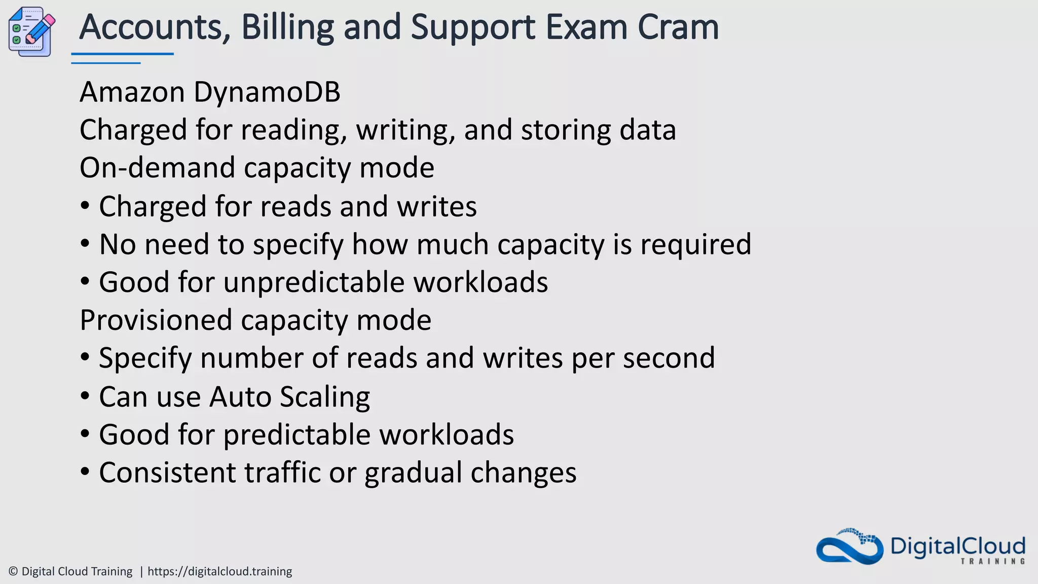 © Digital Cloud Training | https://digitalcloud.training
Accounts, Billing and Support Exam Cram
Amazon DynamoDB
Charged for reading, writing, and storing data
On-demand capacity mode
• Charged for reads and writes
• No need to specify how much capacity is required
• Good for unpredictable workloads
Provisioned capacity mode
• Specify number of reads and writes per second
• Can use Auto Scaling
• Good for predictable workloads
• Consistent traffic or gradual changes
 