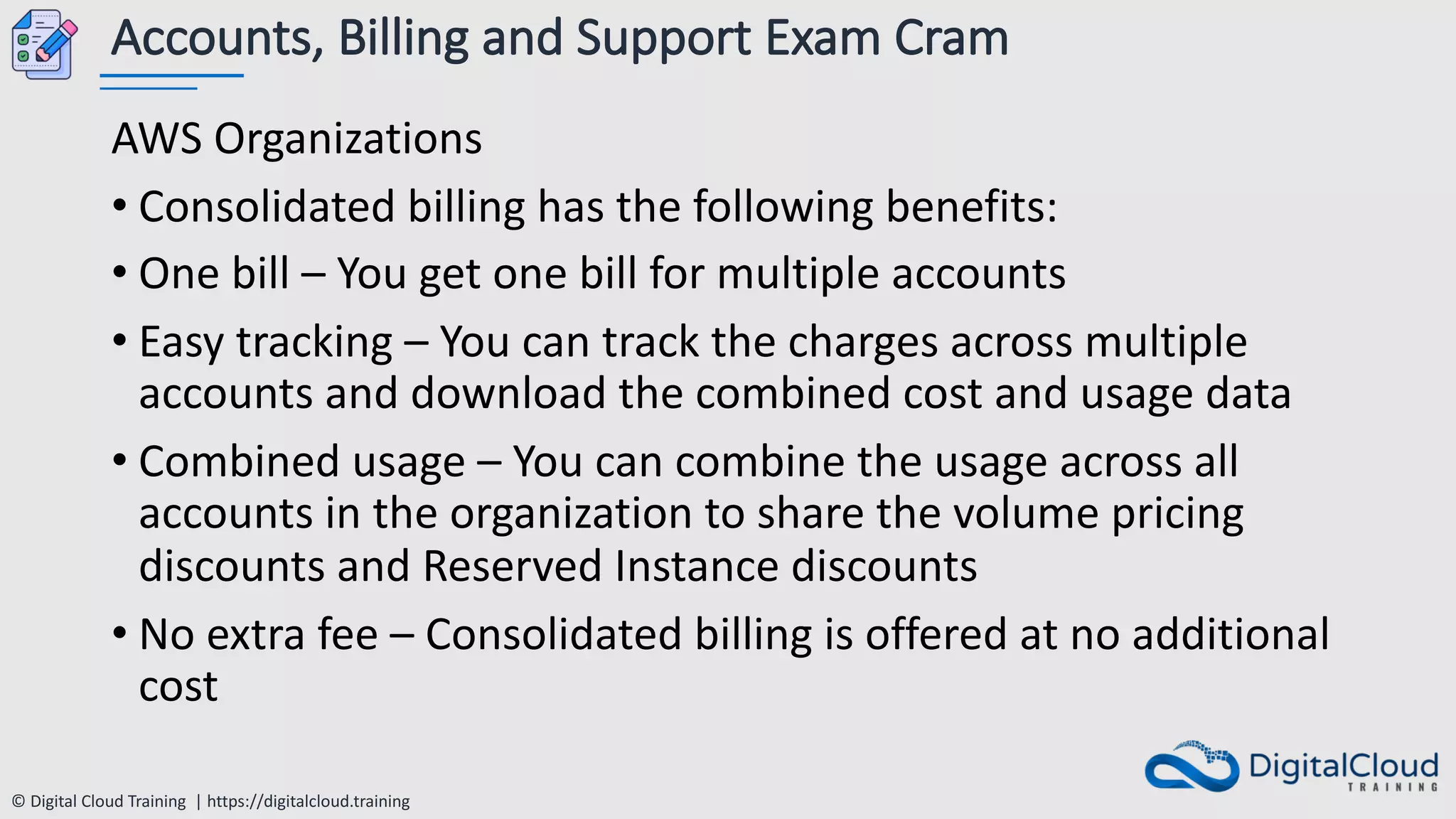 © Digital Cloud Training | https://digitalcloud.training
Accounts, Billing and Support Exam Cram
AWS Organizations
• Consolidated billing has the following benefits:
• One bill – You get one bill for multiple accounts
• Easy tracking – You can track the charges across multiple
accounts and download the combined cost and usage data
• Combined usage – You can combine the usage across all
accounts in the organization to share the volume pricing
discounts and Reserved Instance discounts
• No extra fee – Consolidated billing is offered at no additional
cost
 