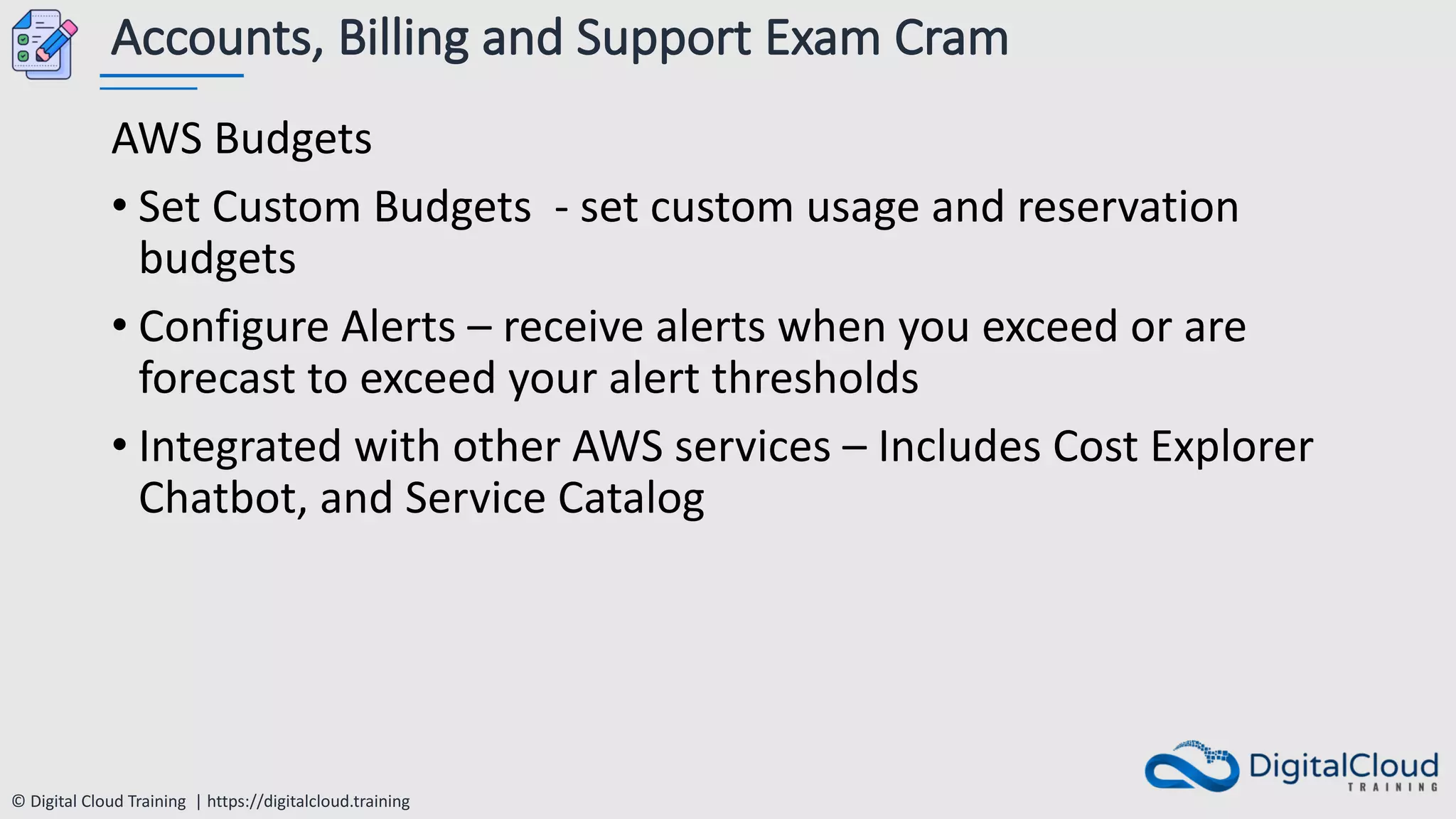 © Digital Cloud Training | https://digitalcloud.training
Accounts, Billing and Support Exam Cram
AWS Budgets
• Set Custom Budgets - set custom usage and reservation
budgets
• Configure Alerts – receive alerts when you exceed or are
forecast to exceed your alert thresholds
• Integrated with other AWS services – Includes Cost Explorer
Chatbot, and Service Catalog
 
