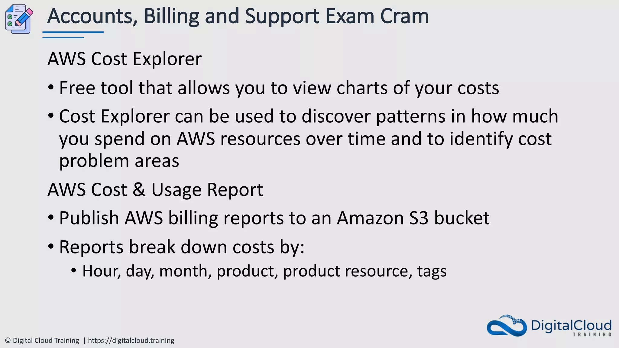 © Digital Cloud Training | https://digitalcloud.training
Accounts, Billing and Support Exam Cram
AWS Cost Explorer
• Free tool that allows you to view charts of your costs
• Cost Explorer can be used to discover patterns in how much
you spend on AWS resources over time and to identify cost
problem areas
AWS Cost & Usage Report
• Publish AWS billing reports to an Amazon S3 bucket
• Reports break down costs by:
• Hour, day, month, product, product resource, tags
 