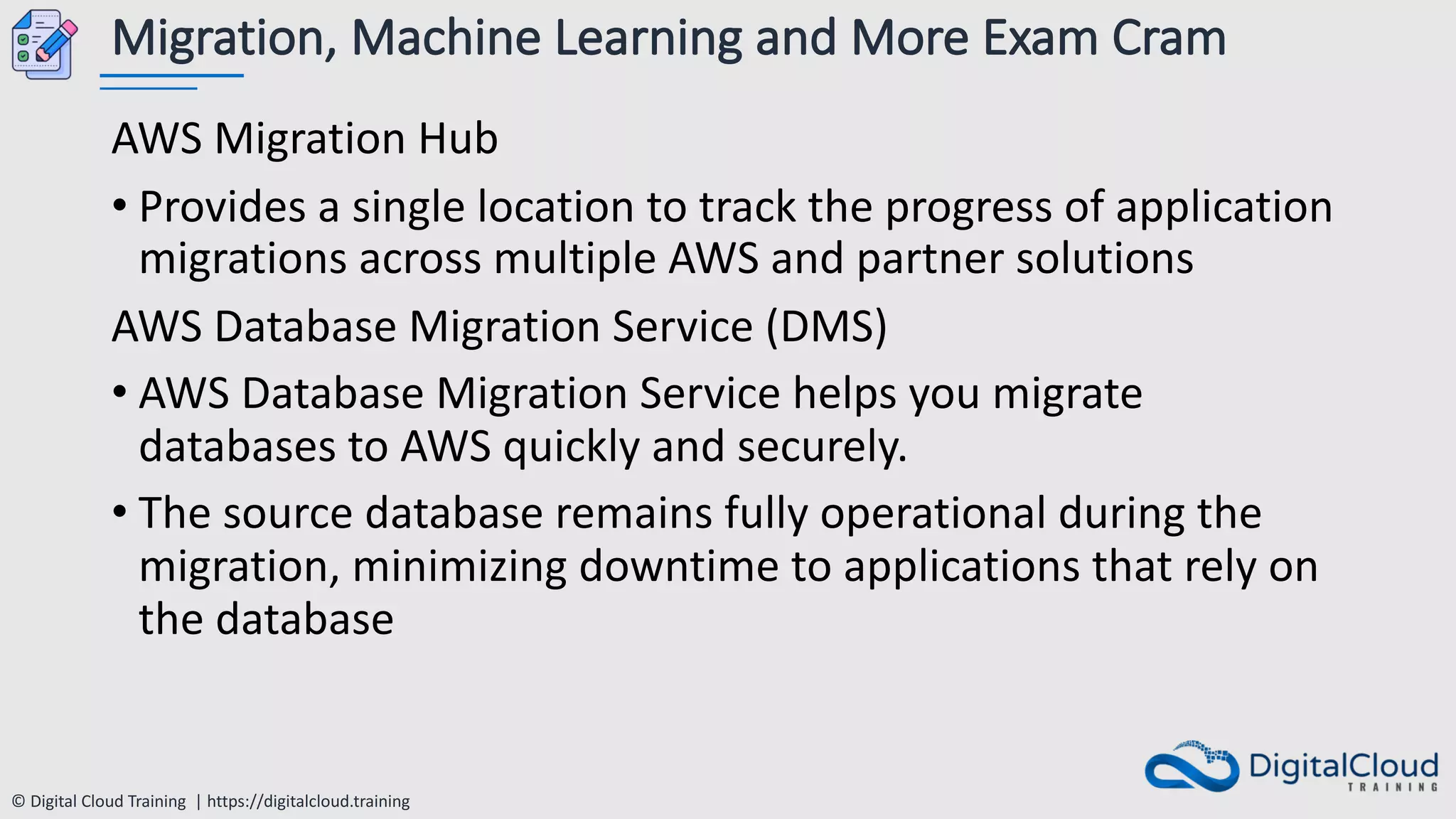 © Digital Cloud Training | https://digitalcloud.training
Migration, Machine Learning and More Exam Cram
AWS Migration Hub
• Provides a single location to track the progress of application
migrations across multiple AWS and partner solutions
AWS Database Migration Service (DMS)
• AWS Database Migration Service helps you migrate
databases to AWS quickly and securely.
• The source database remains fully operational during the
migration, minimizing downtime to applications that rely on
the database
 