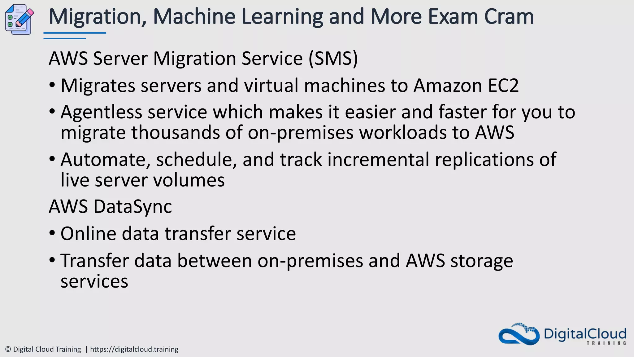 © Digital Cloud Training | https://digitalcloud.training
Migration, Machine Learning and More Exam Cram
AWS Server Migration Service (SMS)
• Migrates servers and virtual machines to Amazon EC2
• Agentless service which makes it easier and faster for you to
migrate thousands of on-premises workloads to AWS
• Automate, schedule, and track incremental replications of
live server volumes
AWS DataSync
• Online data transfer service
• Transfer data between on-premises and AWS storage
services
 
