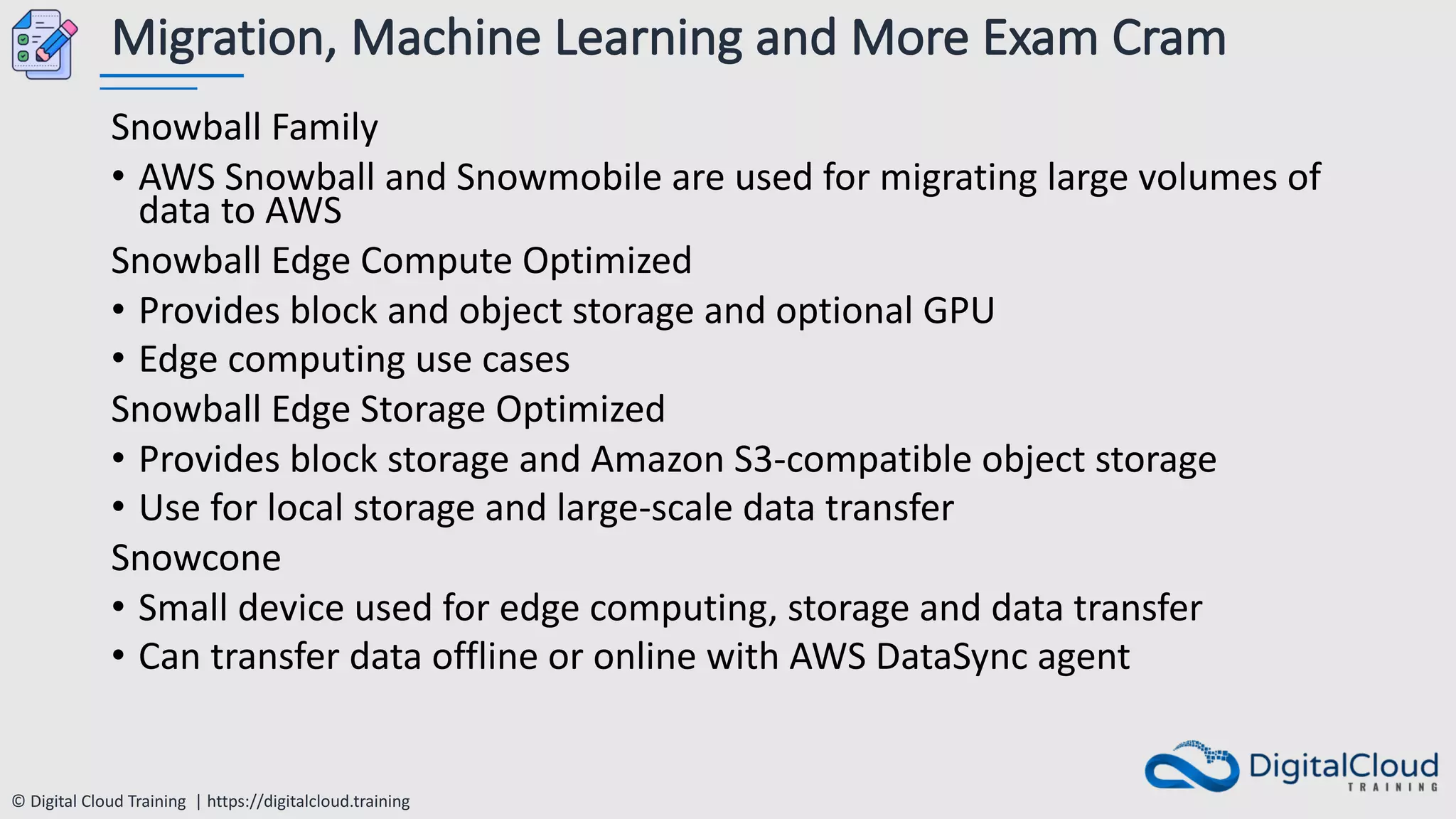 © Digital Cloud Training | https://digitalcloud.training
Migration, Machine Learning and More Exam Cram
Snowball Family
• AWS Snowball and Snowmobile are used for migrating large volumes of
data to AWS
Snowball Edge Compute Optimized
• Provides block and object storage and optional GPU
• Edge computing use cases
Snowball Edge Storage Optimized
• Provides block storage and Amazon S3-compatible object storage
• Use for local storage and large-scale data transfer
Snowcone
• Small device used for edge computing, storage and data transfer
• Can transfer data offline or online with AWS DataSync agent
 