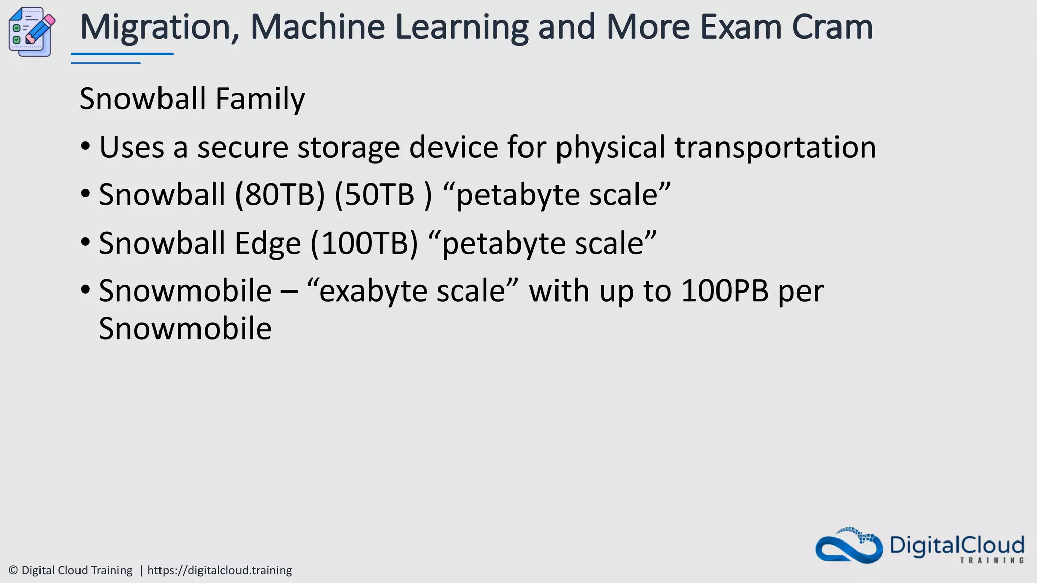 © Digital Cloud Training | https://digitalcloud.training
Migration, Machine Learning and More Exam Cram
Snowball Family
• Uses a secure storage device for physical transportation
• Snowball (80TB) (50TB ) “petabyte scale”
• Snowball Edge (100TB) “petabyte scale”
• Snowmobile – “exabyte scale” with up to 100PB per
Snowmobile
 