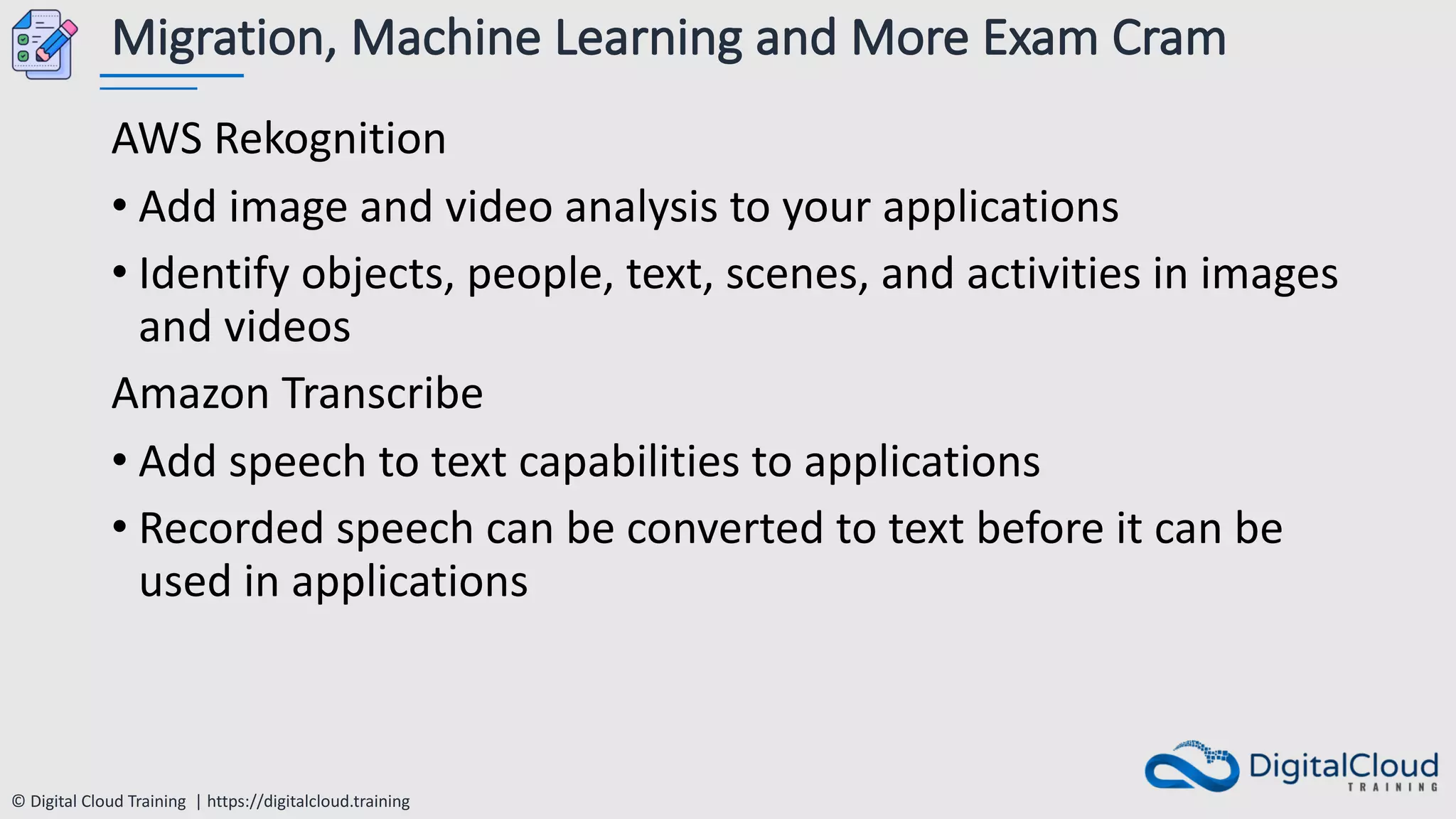 © Digital Cloud Training | https://digitalcloud.training
Migration, Machine Learning and More Exam Cram
AWS Rekognition
• Add image and video analysis to your applications
• Identify objects, people, text, scenes, and activities in images
and videos
Amazon Transcribe
• Add speech to text capabilities to applications
• Recorded speech can be converted to text before it can be
used in applications
 