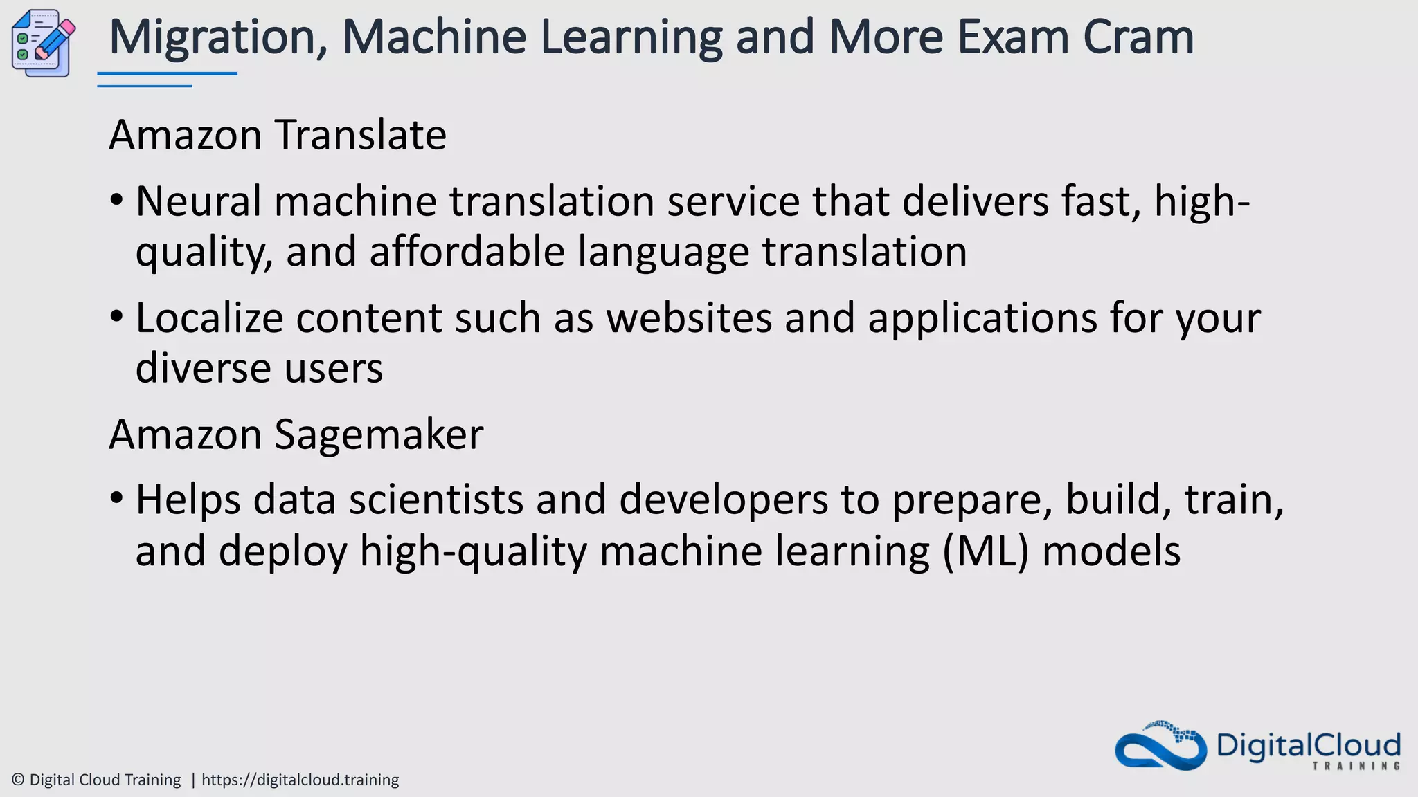 © Digital Cloud Training | https://digitalcloud.training
Migration, Machine Learning and More Exam Cram
Amazon Translate
• Neural machine translation service that delivers fast, high-
quality, and affordable language translation
• Localize content such as websites and applications for your
diverse users
Amazon Sagemaker
• Helps data scientists and developers to prepare, build, train,
and deploy high-quality machine learning (ML) models
 