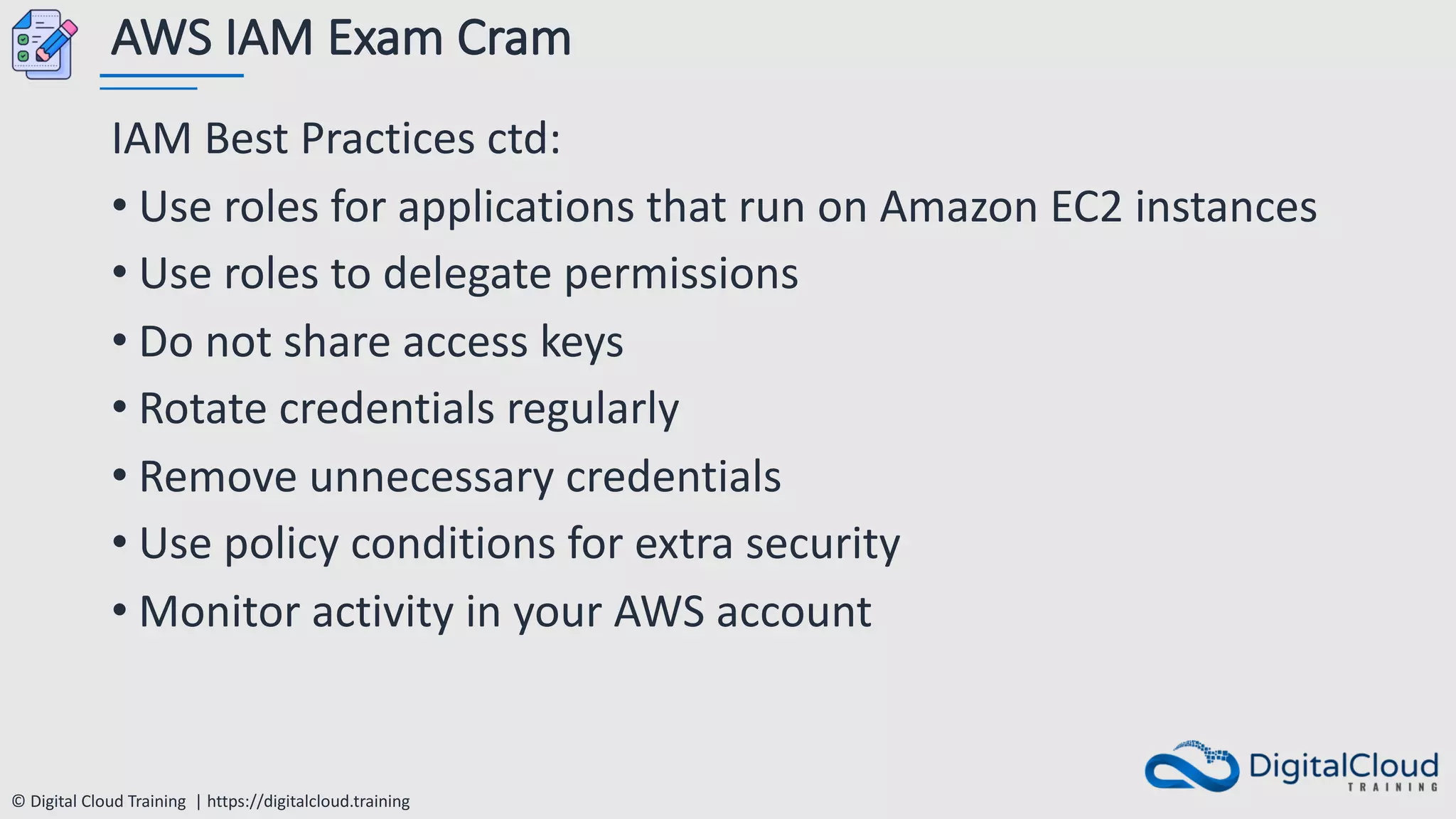 © Digital Cloud Training | https://digitalcloud.training
AWS IAM Exam Cram
IAM Best Practices ctd:
• Use roles for applications that run on Amazon EC2 instances
• Use roles to delegate permissions
• Do not share access keys
• Rotate credentials regularly
• Remove unnecessary credentials
• Use policy conditions for extra security
• Monitor activity in your AWS account
 