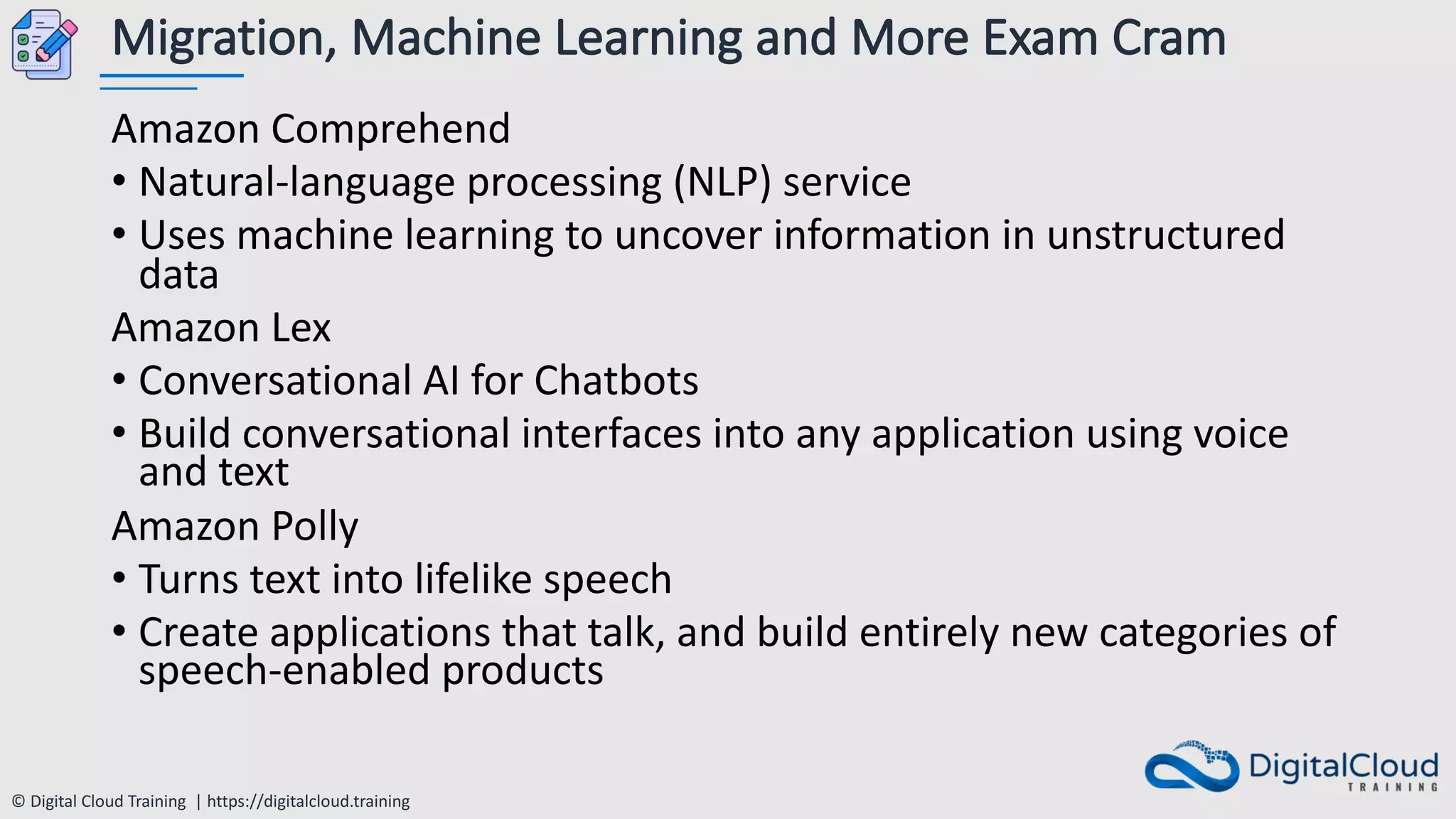 © Digital Cloud Training | https://digitalcloud.training
Migration, Machine Learning and More Exam Cram
Amazon Comprehend
• Natural-language processing (NLP) service
• Uses machine learning to uncover information in unstructured
data
Amazon Lex
• Conversational AI for Chatbots
• Build conversational interfaces into any application using voice
and text
Amazon Polly
• Turns text into lifelike speech
• Create applications that talk, and build entirely new categories of
speech-enabled products
 