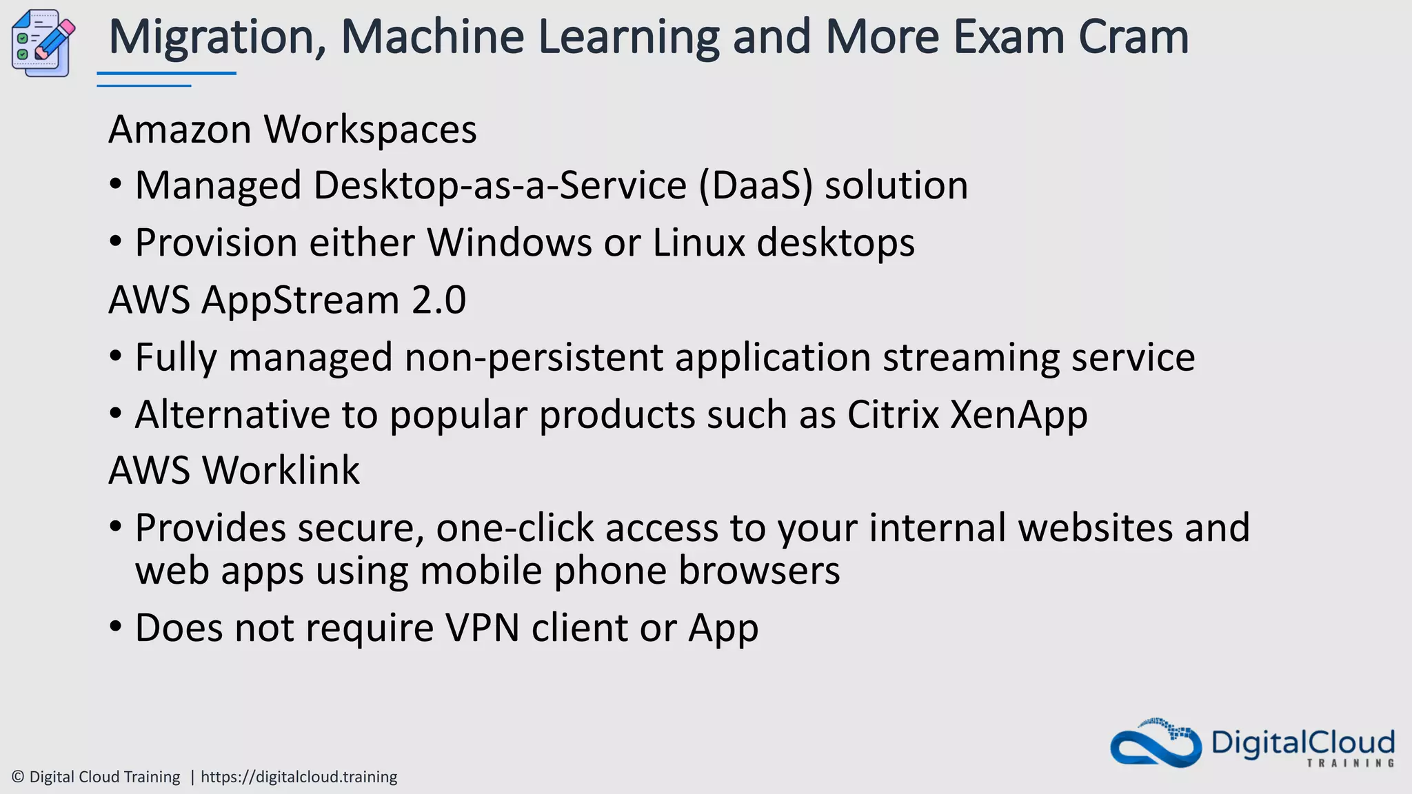 © Digital Cloud Training | https://digitalcloud.training
Migration, Machine Learning and More Exam Cram
Amazon Workspaces
• Managed Desktop-as-a-Service (DaaS) solution
• Provision either Windows or Linux desktops
AWS AppStream 2.0
• Fully managed non-persistent application streaming service
• Alternative to popular products such as Citrix XenApp
AWS Worklink
• Provides secure, one-click access to your internal websites and
web apps using mobile phone browsers
• Does not require VPN client or App
 