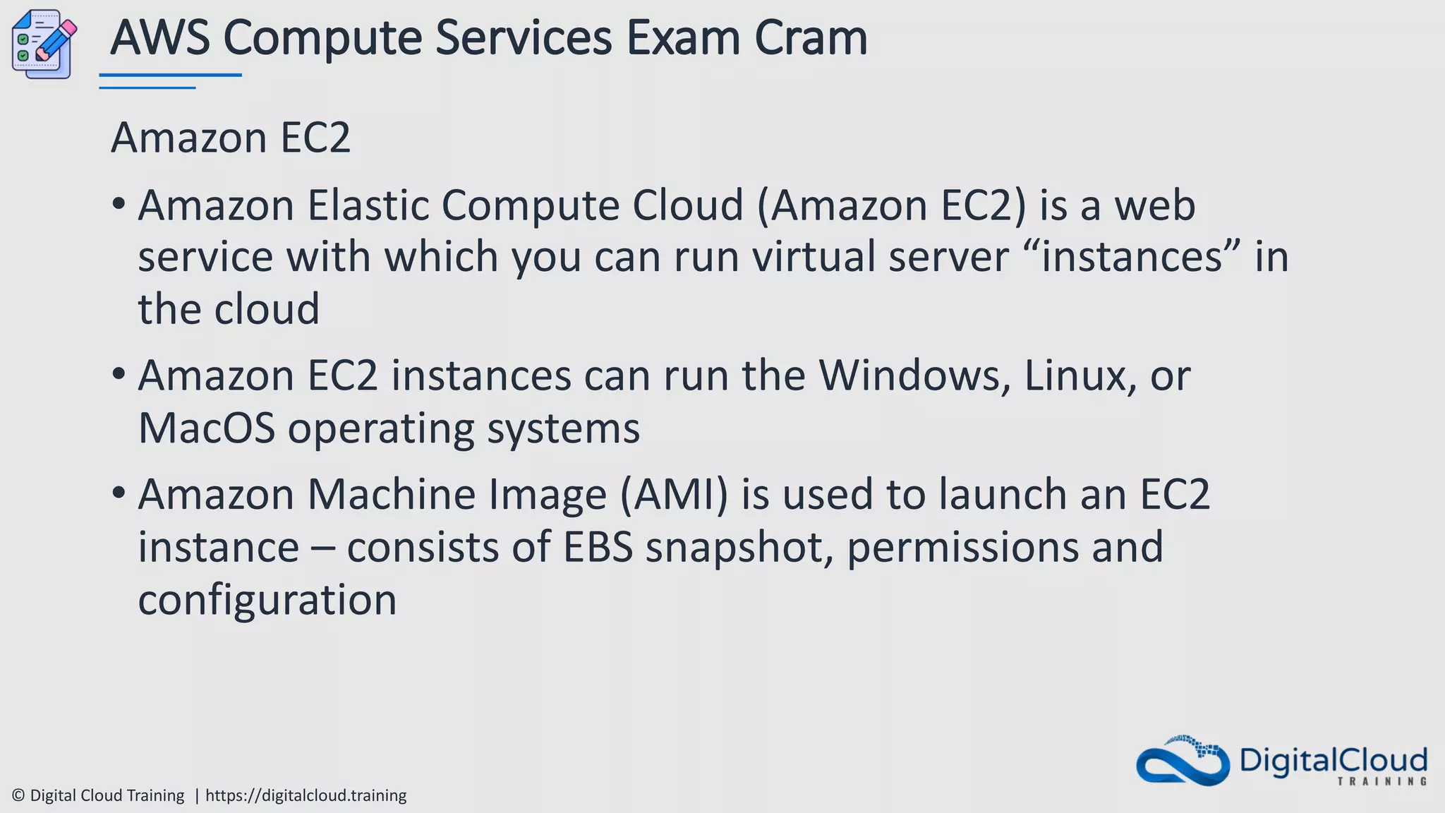 © Digital Cloud Training | https://digitalcloud.training
AWS Compute Services Exam Cram
Amazon EC2
• Amazon Elastic Compute Cloud (Amazon EC2) is a web
service with which you can run virtual server “instances” in
the cloud
• Amazon EC2 instances can run the Windows, Linux, or
MacOS operating systems
• Amazon Machine Image (AMI) is used to launch an EC2
instance – consists of EBS snapshot, permissions and
configuration
 