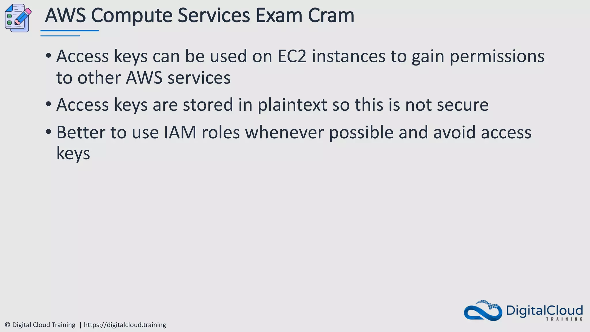 © Digital Cloud Training | https://digitalcloud.training
AWS Compute Services Exam Cram
• Access keys can be used on EC2 instances to gain permissions
to other AWS services
• Access keys are stored in plaintext so this is not secure
• Better to use IAM roles whenever possible and avoid access
keys
 