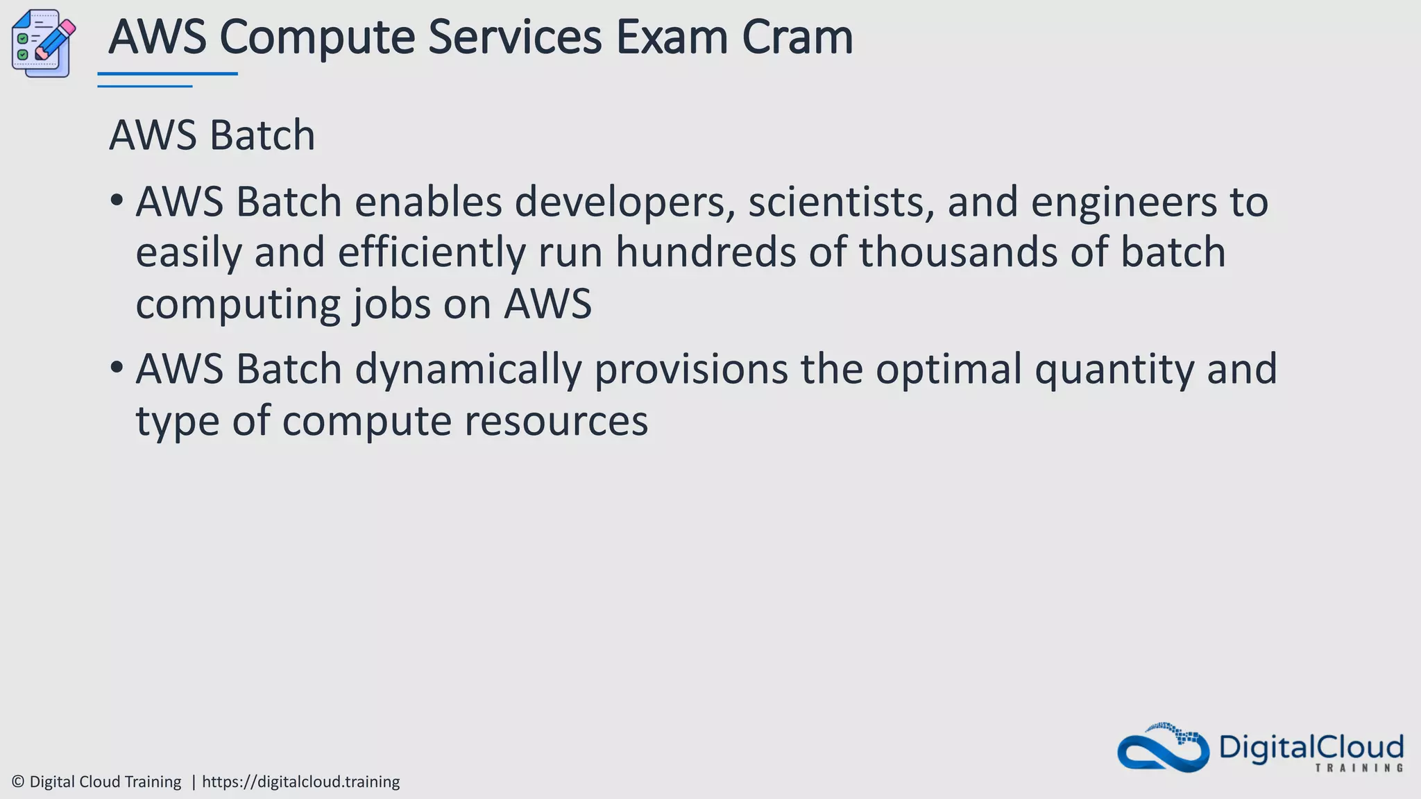© Digital Cloud Training | https://digitalcloud.training
AWS Compute Services Exam Cram
AWS Batch
• AWS Batch enables developers, scientists, and engineers to
easily and efficiently run hundreds of thousands of batch
computing jobs on AWS
• AWS Batch dynamically provisions the optimal quantity and
type of compute resources
 