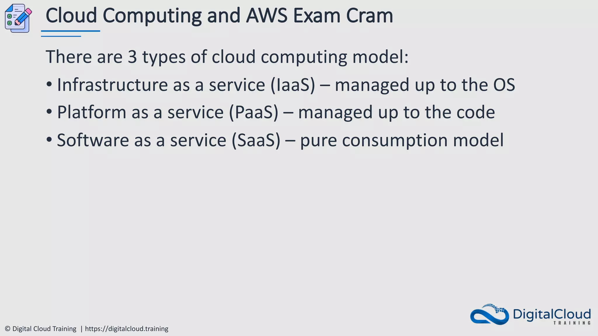 © Digital Cloud Training | https://digitalcloud.training
Cloud Computing and AWS Exam Cram
There are 3 types of cloud computing model:
• Infrastructure as a service (IaaS) – managed up to the OS
• Platform as a service (PaaS) – managed up to the code
• Software as a service (SaaS) – pure consumption model
 