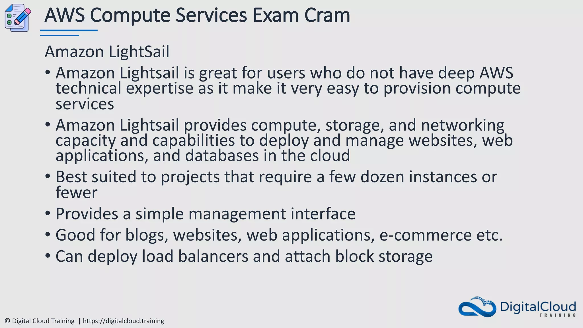 © Digital Cloud Training | https://digitalcloud.training
AWS Compute Services Exam Cram
Amazon LightSail
• Amazon Lightsail is great for users who do not have deep AWS
technical expertise as it make it very easy to provision compute
services
• Amazon Lightsail provides compute, storage, and networking
capacity and capabilities to deploy and manage websites, web
applications, and databases in the cloud
• Best suited to projects that require a few dozen instances or
fewer
• Provides a simple management interface
• Good for blogs, websites, web applications, e-commerce etc.
• Can deploy load balancers and attach block storage
 