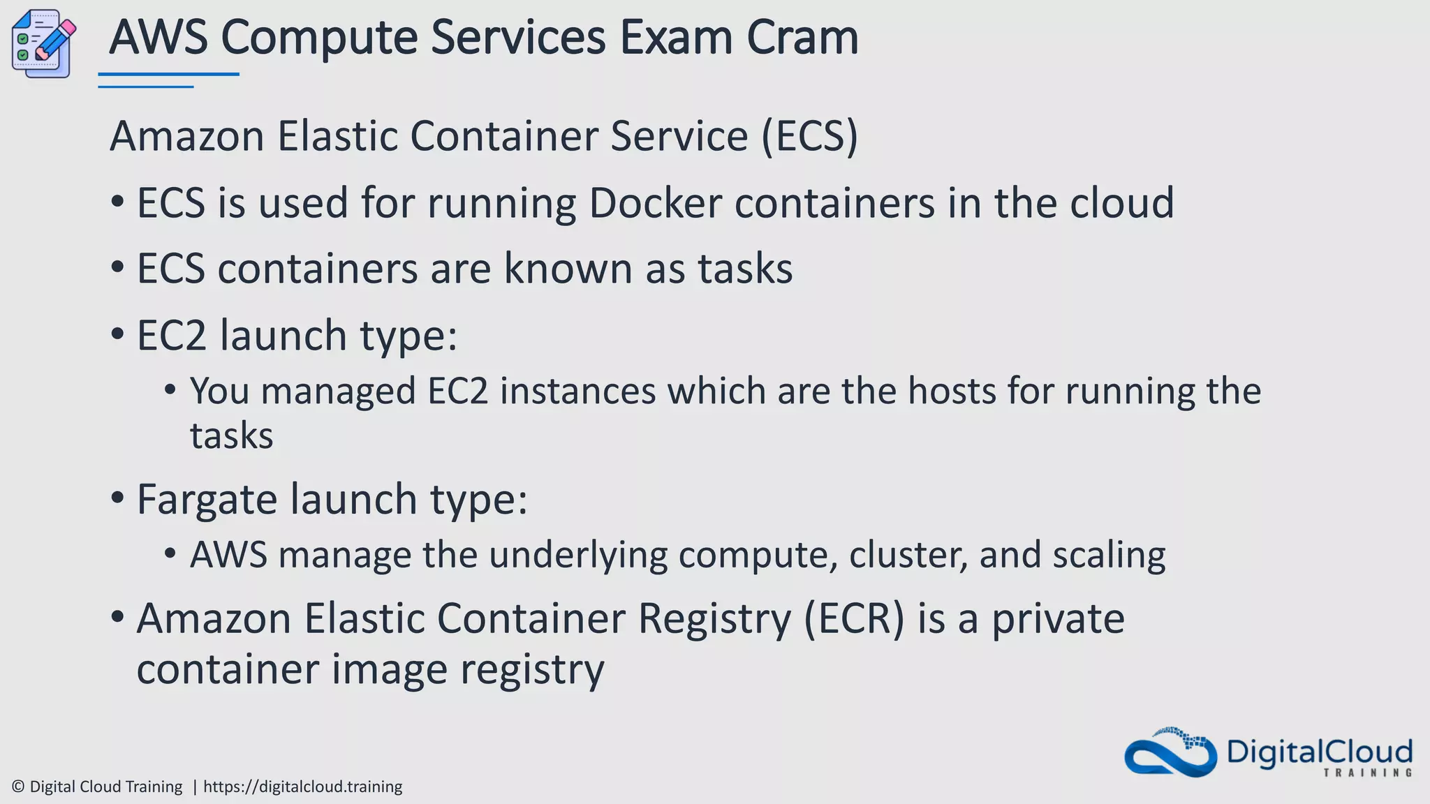 © Digital Cloud Training | https://digitalcloud.training
AWS Compute Services Exam Cram
Amazon Elastic Container Service (ECS)
• ECS is used for running Docker containers in the cloud
• ECS containers are known as tasks
• EC2 launch type:
• You managed EC2 instances which are the hosts for running the
tasks
• Fargate launch type:
• AWS manage the underlying compute, cluster, and scaling
• Amazon Elastic Container Registry (ECR) is a private
container image registry
 