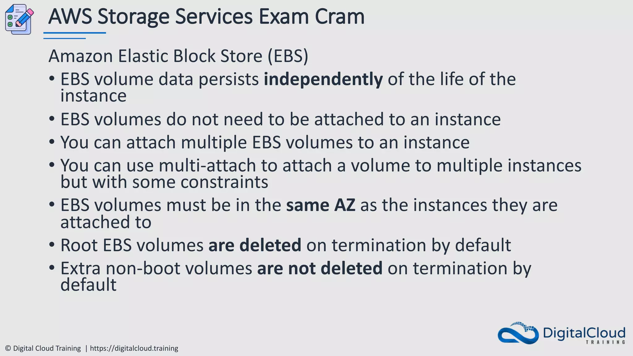 © Digital Cloud Training | https://digitalcloud.training
AWS Storage Services Exam Cram
Amazon Elastic Block Store (EBS)
• EBS volume data persists independently of the life of the
instance
• EBS volumes do not need to be attached to an instance
• You can attach multiple EBS volumes to an instance
• You can use multi-attach to attach a volume to multiple instances
but with some constraints
• EBS volumes must be in the same AZ as the instances they are
attached to
• Root EBS volumes are deleted on termination by default
• Extra non-boot volumes are not deleted on termination by
default
 