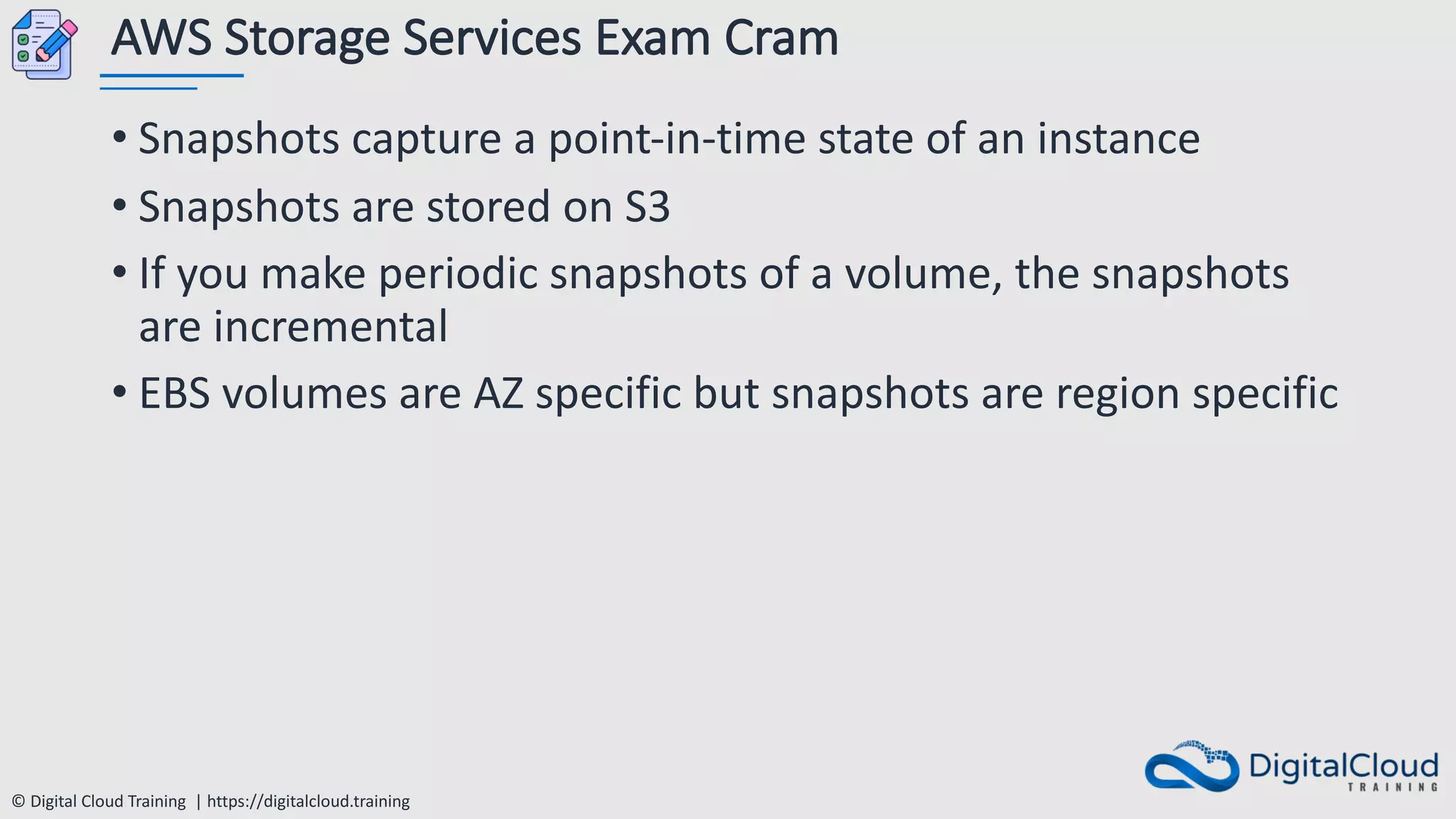 © Digital Cloud Training | https://digitalcloud.training
AWS Storage Services Exam Cram
• Snapshots capture a point-in-time state of an instance
• Snapshots are stored on S3
• If you make periodic snapshots of a volume, the snapshots
are incremental
• EBS volumes are AZ specific but snapshots are region specific
 