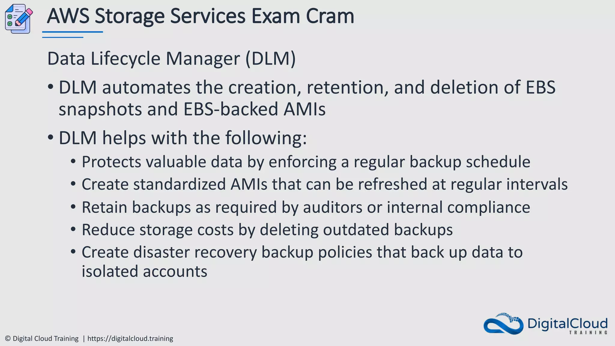 © Digital Cloud Training | https://digitalcloud.training
AWS Storage Services Exam Cram
Data Lifecycle Manager (DLM)
• DLM automates the creation, retention, and deletion of EBS
snapshots and EBS-backed AMIs
• DLM helps with the following:
• Protects valuable data by enforcing a regular backup schedule
• Create standardized AMIs that can be refreshed at regular intervals
• Retain backups as required by auditors or internal compliance
• Reduce storage costs by deleting outdated backups
• Create disaster recovery backup policies that back up data to
isolated accounts
 