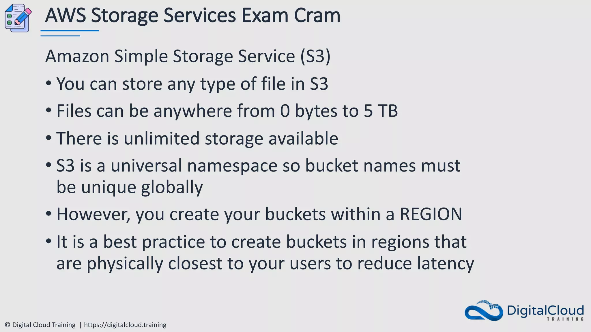 © Digital Cloud Training | https://digitalcloud.training
AWS Storage Services Exam Cram
Amazon Simple Storage Service (S3)
• You can store any type of file in S3
• Files can be anywhere from 0 bytes to 5 TB
• There is unlimited storage available
• S3 is a universal namespace so bucket names must
be unique globally
• However, you create your buckets within a REGION
• It is a best practice to create buckets in regions that
are physically closest to your users to reduce latency
 