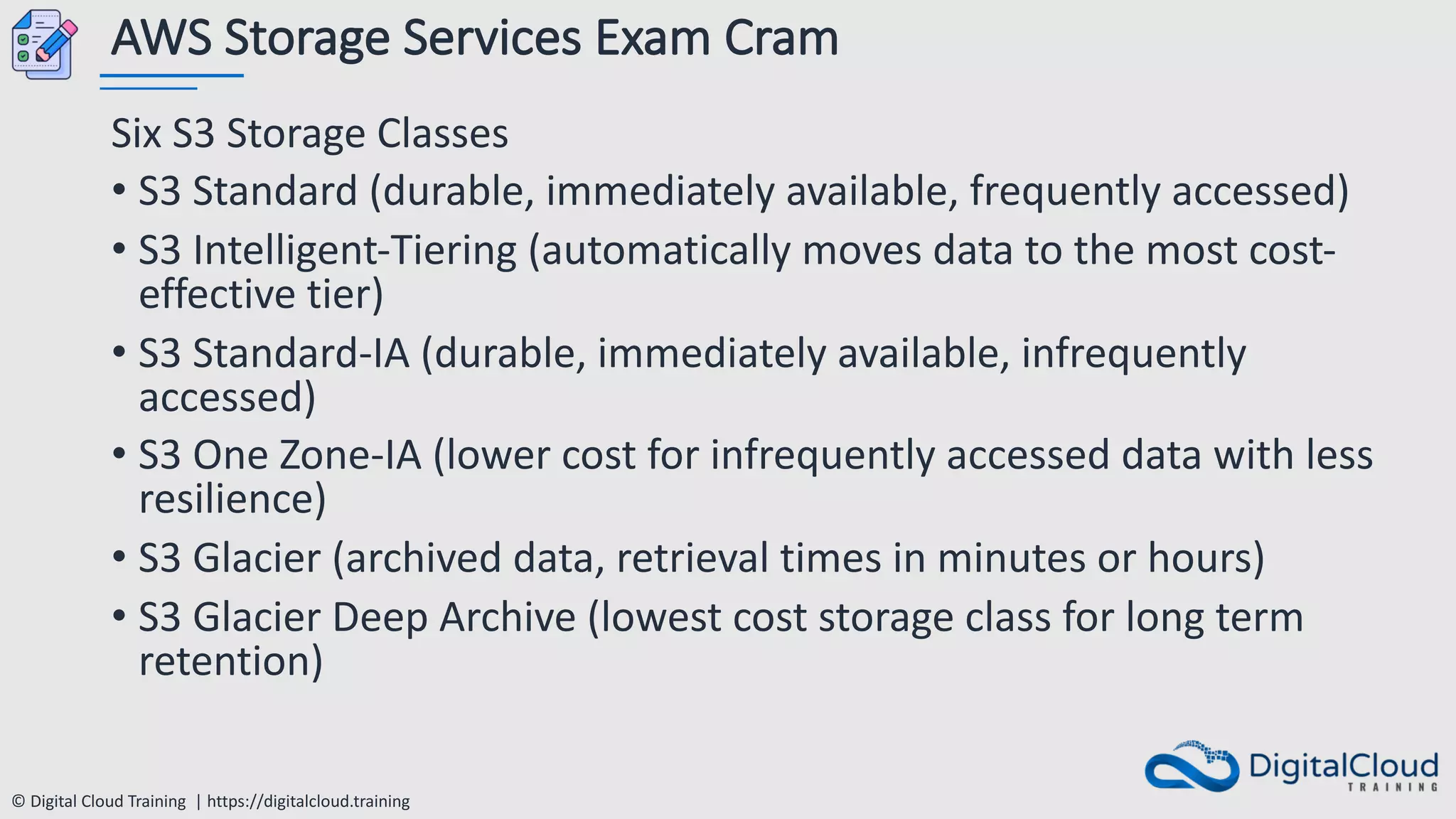 © Digital Cloud Training | https://digitalcloud.training
AWS Storage Services Exam Cram
Six S3 Storage Classes
• S3 Standard (durable, immediately available, frequently accessed)
• S3 Intelligent-Tiering (automatically moves data to the most cost-
effective tier)
• S3 Standard-IA (durable, immediately available, infrequently
accessed)
• S3 One Zone-IA (lower cost for infrequently accessed data with less
resilience)
• S3 Glacier (archived data, retrieval times in minutes or hours)
• S3 Glacier Deep Archive (lowest cost storage class for long term
retention)
 