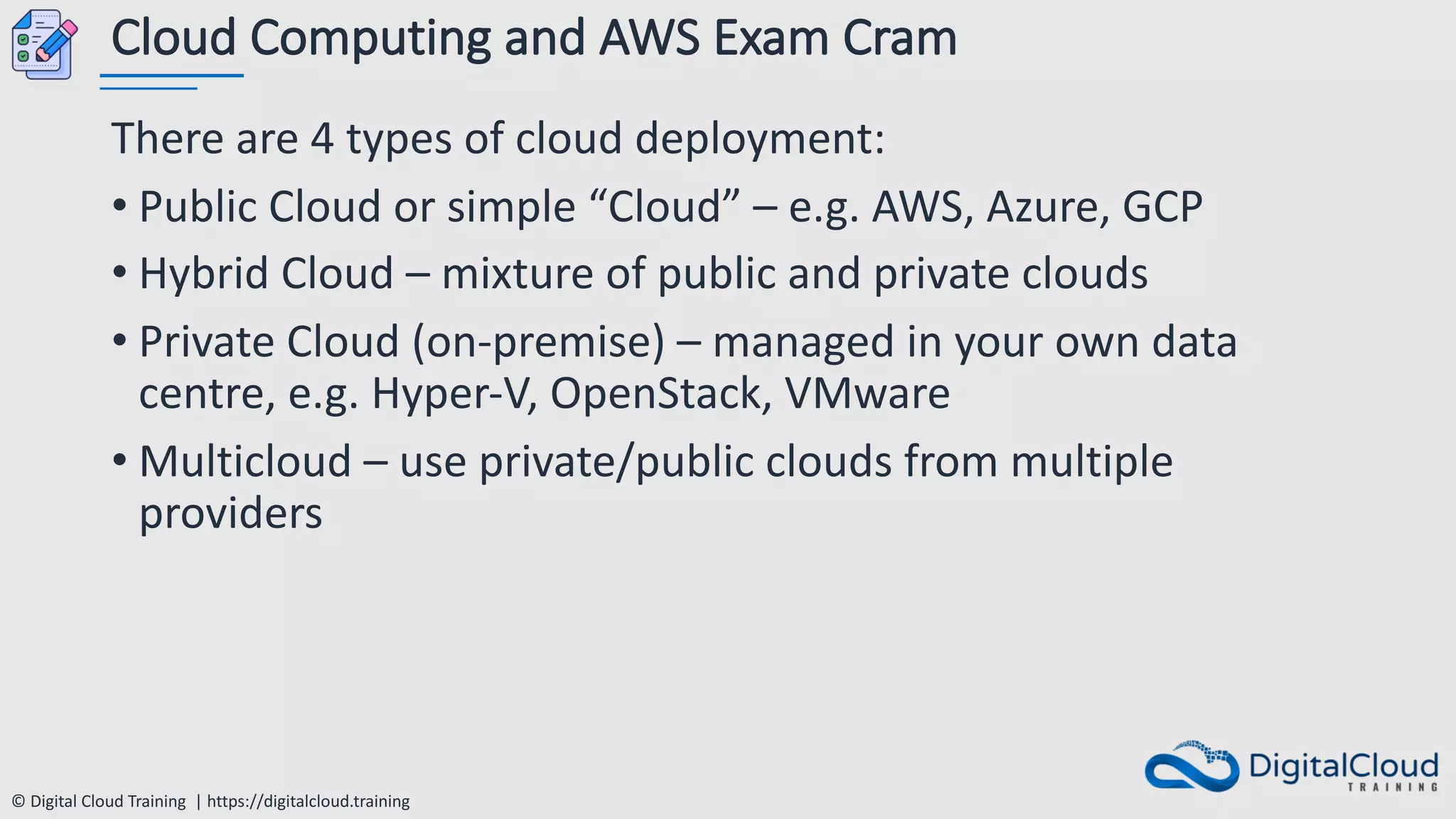 © Digital Cloud Training | https://digitalcloud.training
Cloud Computing and AWS Exam Cram
There are 4 types of cloud deployment:
• Public Cloud or simple “Cloud” – e.g. AWS, Azure, GCP
• Hybrid Cloud – mixture of public and private clouds
• Private Cloud (on-premise) – managed in your own data
centre, e.g. Hyper-V, OpenStack, VMware
• Multicloud – use private/public clouds from multiple
providers
 