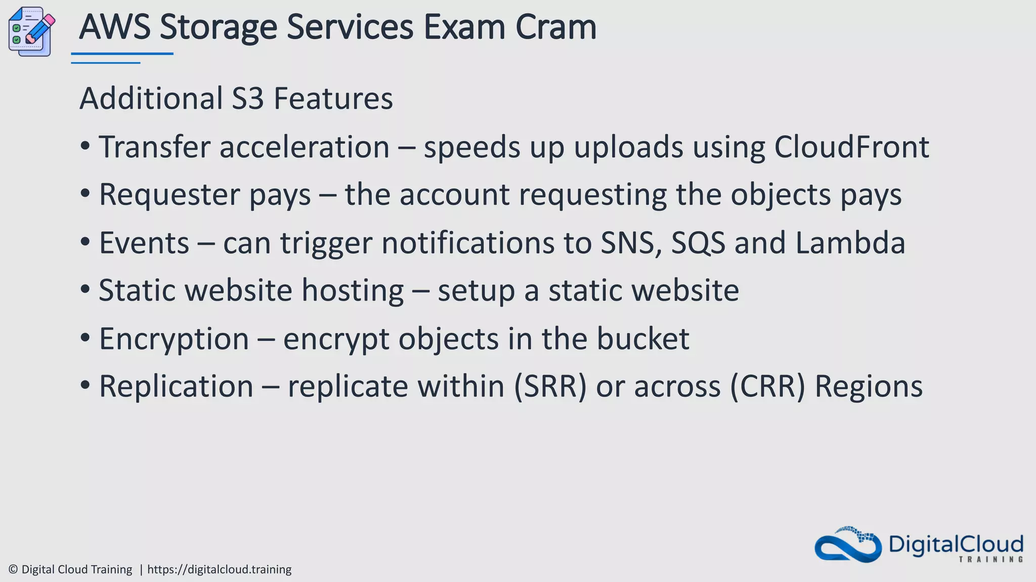 © Digital Cloud Training | https://digitalcloud.training
AWS Storage Services Exam Cram
Additional S3 Features
• Transfer acceleration – speeds up uploads using CloudFront
• Requester pays – the account requesting the objects pays
• Events – can trigger notifications to SNS, SQS and Lambda
• Static website hosting – setup a static website
• Encryption – encrypt objects in the bucket
• Replication – replicate within (SRR) or across (CRR) Regions
 