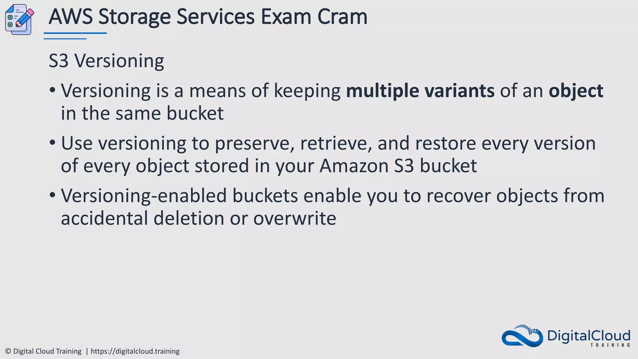 © Digital Cloud Training | https://digitalcloud.training
AWS Storage Services Exam Cram
S3 Versioning
• Versioning is a means of keeping multiple variants of an object
in the same bucket
• Use versioning to preserve, retrieve, and restore every version
of every object stored in your Amazon S3 bucket
• Versioning-enabled buckets enable you to recover objects from
accidental deletion or overwrite
 