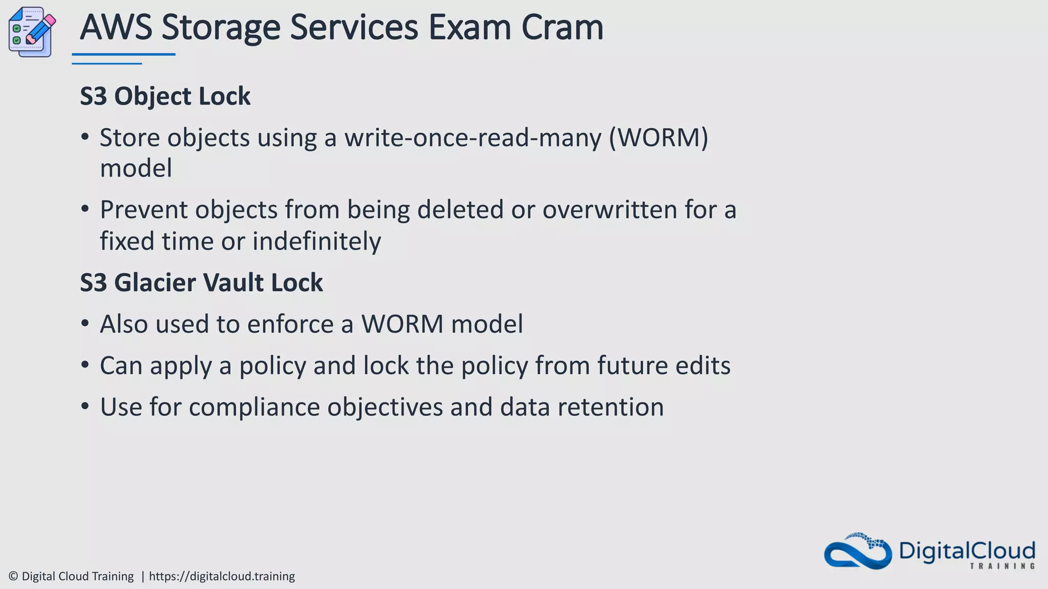 © Digital Cloud Training | https://digitalcloud.training
AWS Storage Services Exam Cram
S3 Object Lock
• Store objects using a write-once-read-many (WORM)
model
• Prevent objects from being deleted or overwritten for a
fixed time or indefinitely
S3 Glacier Vault Lock
• Also used to enforce a WORM model
• Can apply a policy and lock the policy from future edits
• Use for compliance objectives and data retention
 