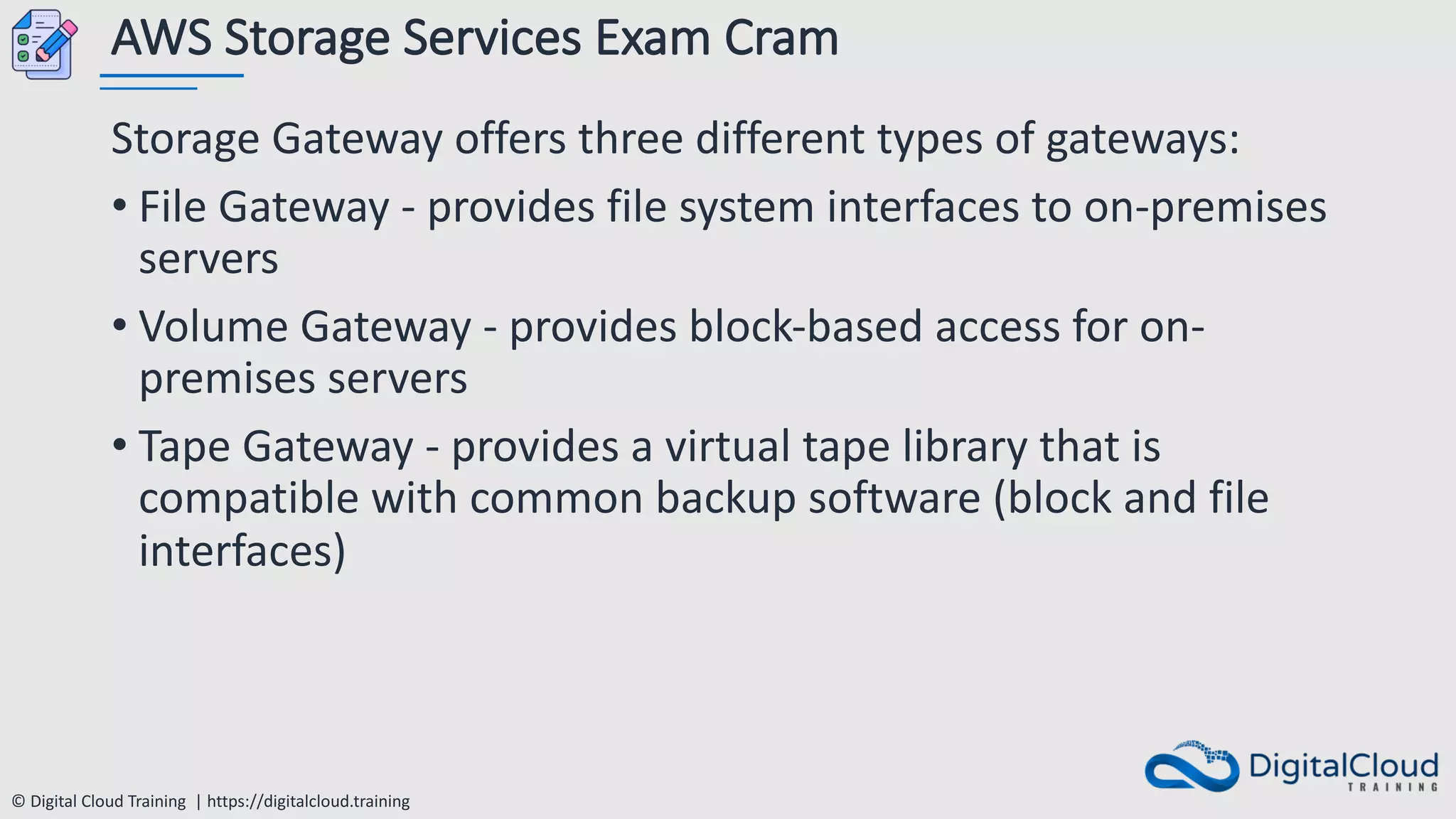 © Digital Cloud Training | https://digitalcloud.training
AWS Storage Services Exam Cram
Storage Gateway offers three different types of gateways:
• File Gateway - provides file system interfaces to on-premises
servers
• Volume Gateway - provides block-based access for on-
premises servers
• Tape Gateway - provides a virtual tape library that is
compatible with common backup software (block and file
interfaces)
 