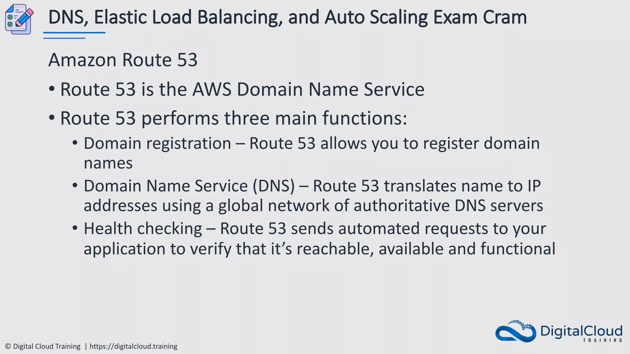 © Digital Cloud Training | https://digitalcloud.training
DNS, Elastic Load Balancing, and Auto Scaling Exam Cram
Amazon Route 53
• Route 53 is the AWS Domain Name Service
• Route 53 performs three main functions:
• Domain registration – Route 53 allows you to register domain
names
• Domain Name Service (DNS) – Route 53 translates name to IP
addresses using a global network of authoritative DNS servers
• Health checking – Route 53 sends automated requests to your
application to verify that it’s reachable, available and functional
 