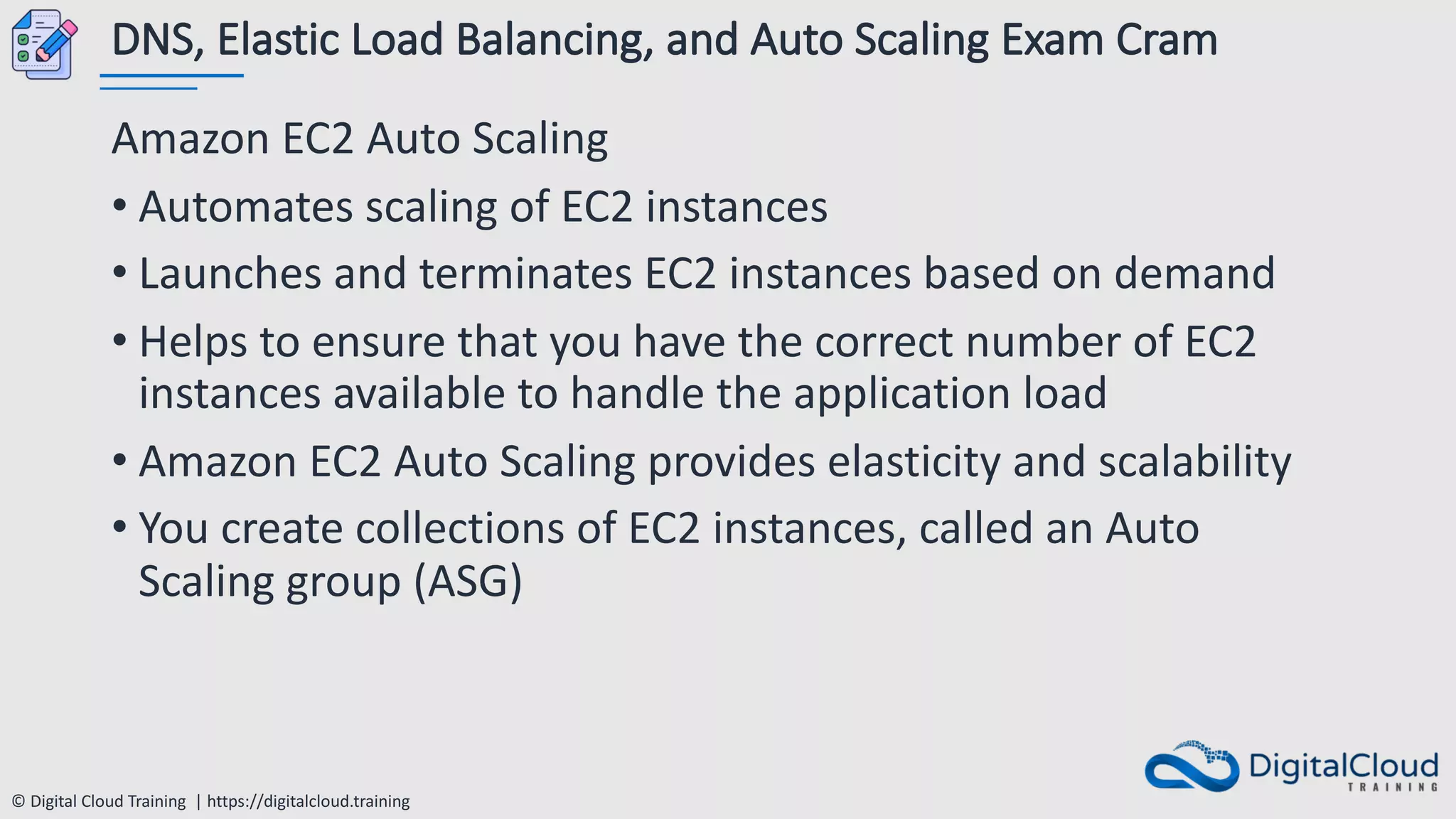 © Digital Cloud Training | https://digitalcloud.training
DNS, Elastic Load Balancing, and Auto Scaling Exam Cram
Amazon EC2 Auto Scaling
• Automates scaling of EC2 instances
• Launches and terminates EC2 instances based on demand
• Helps to ensure that you have the correct number of EC2
instances available to handle the application load
• Amazon EC2 Auto Scaling provides elasticity and scalability
• You create collections of EC2 instances, called an Auto
Scaling group (ASG)
 