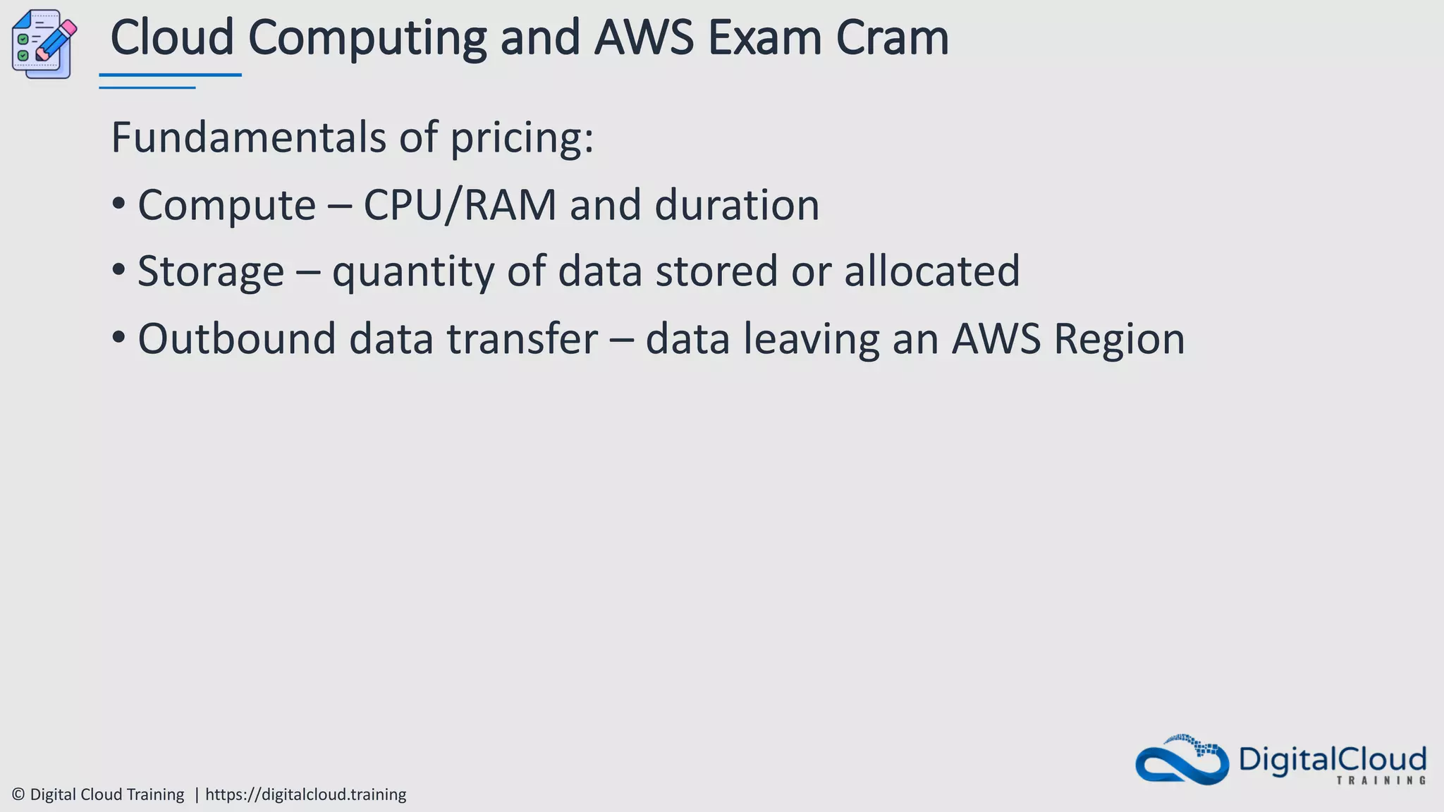© Digital Cloud Training | https://digitalcloud.training
Cloud Computing and AWS Exam Cram
Fundamentals of pricing:
• Compute – CPU/RAM and duration
• Storage – quantity of data stored or allocated
• Outbound data transfer – data leaving an AWS Region
 