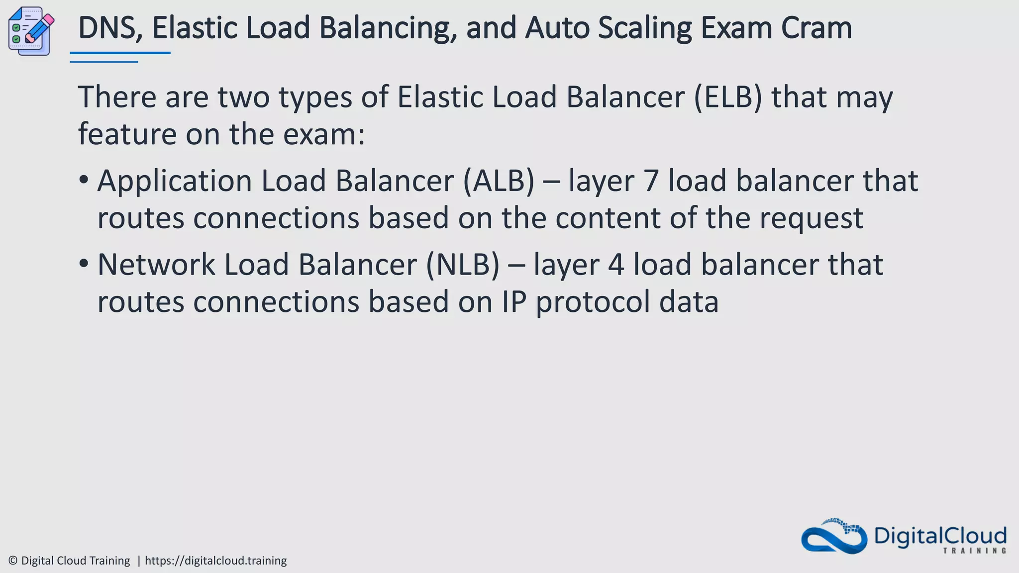 © Digital Cloud Training | https://digitalcloud.training
DNS, Elastic Load Balancing, and Auto Scaling Exam Cram
There are two types of Elastic Load Balancer (ELB) that may
feature on the exam:
• Application Load Balancer (ALB) – layer 7 load balancer that
routes connections based on the content of the request
• Network Load Balancer (NLB) – layer 4 load balancer that
routes connections based on IP protocol data
 