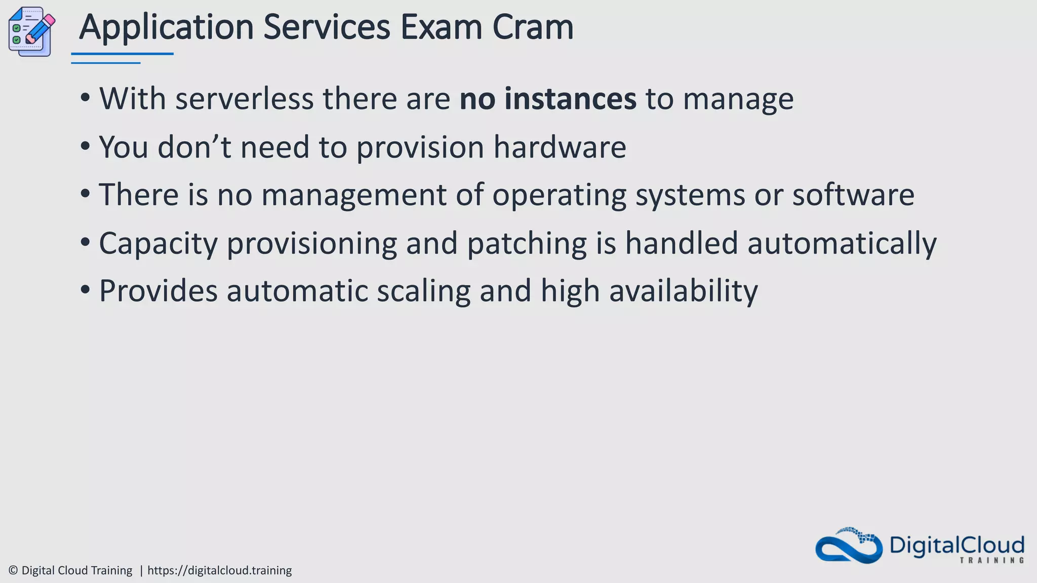 © Digital Cloud Training | https://digitalcloud.training
Application Services Exam Cram
• With serverless there are no instances to manage
• You don’t need to provision hardware
• There is no management of operating systems or software
• Capacity provisioning and patching is handled automatically
• Provides automatic scaling and high availability
 