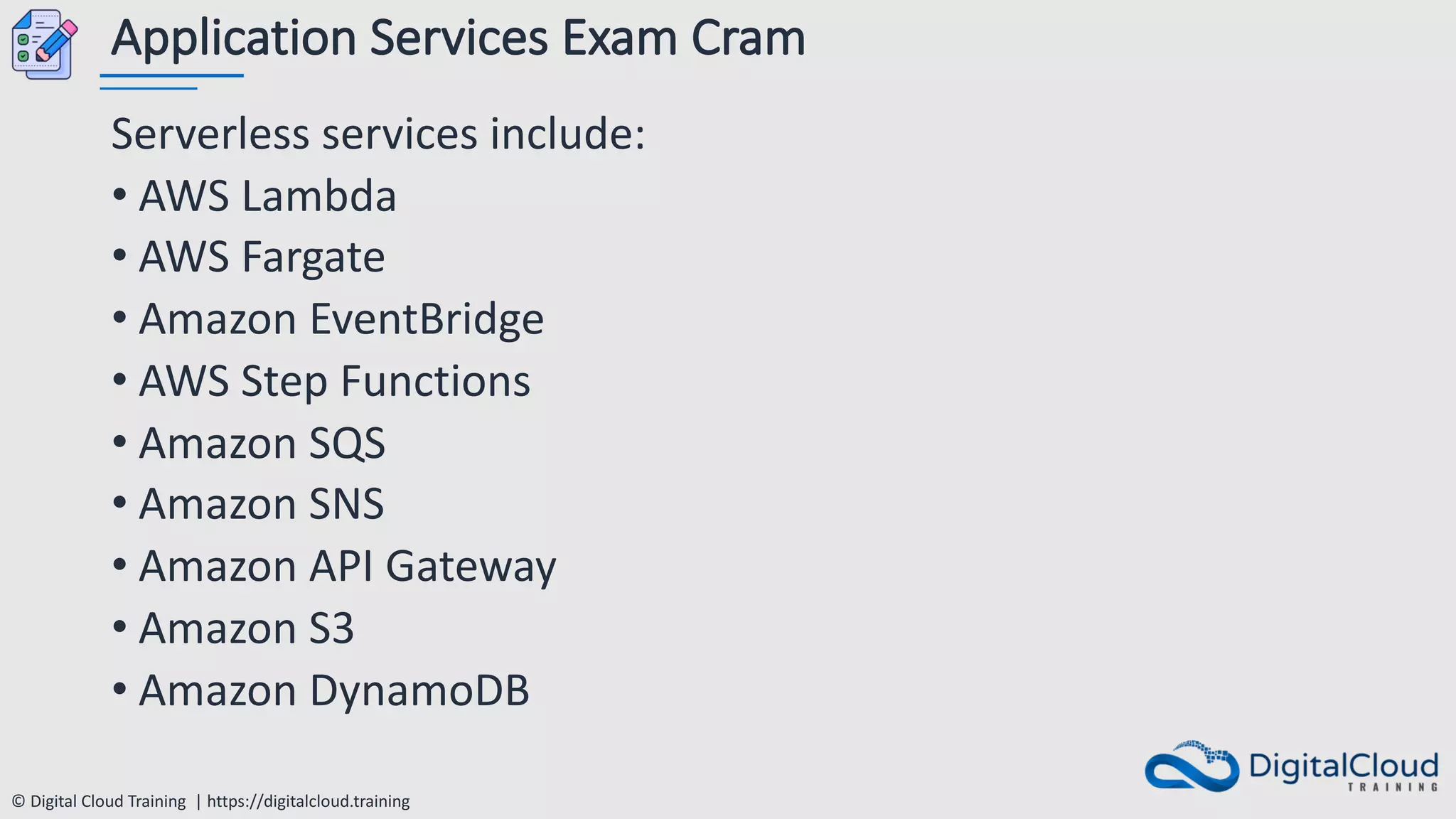© Digital Cloud Training | https://digitalcloud.training
Application Services Exam Cram
Serverless services include:
• AWS Lambda
• AWS Fargate
• Amazon EventBridge
• AWS Step Functions
• Amazon SQS
• Amazon SNS
• Amazon API Gateway
• Amazon S3
• Amazon DynamoDB
 