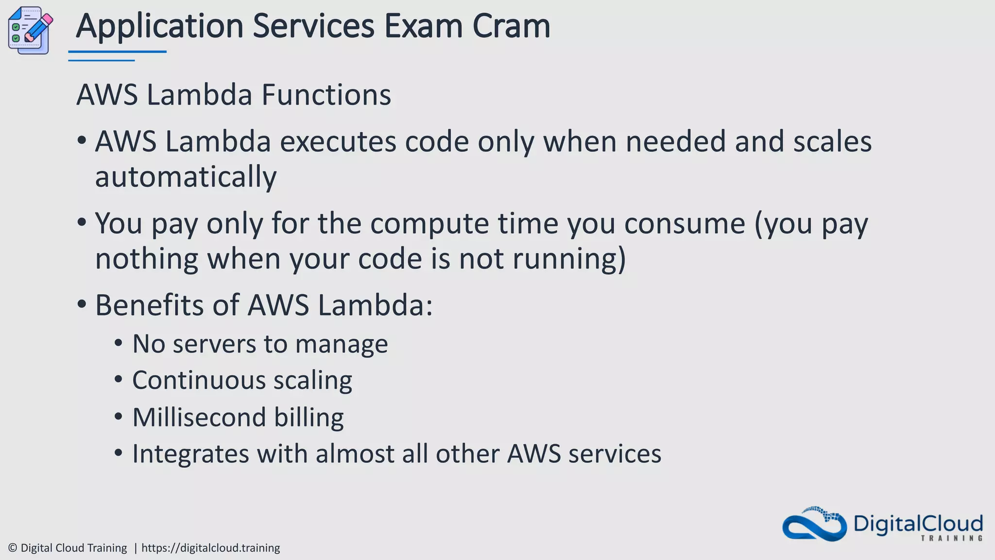 © Digital Cloud Training | https://digitalcloud.training
Application Services Exam Cram
AWS Lambda Functions
• AWS Lambda executes code only when needed and scales
automatically
• You pay only for the compute time you consume (you pay
nothing when your code is not running)
• Benefits of AWS Lambda:
• No servers to manage
• Continuous scaling
• Millisecond billing
• Integrates with almost all other AWS services
 
