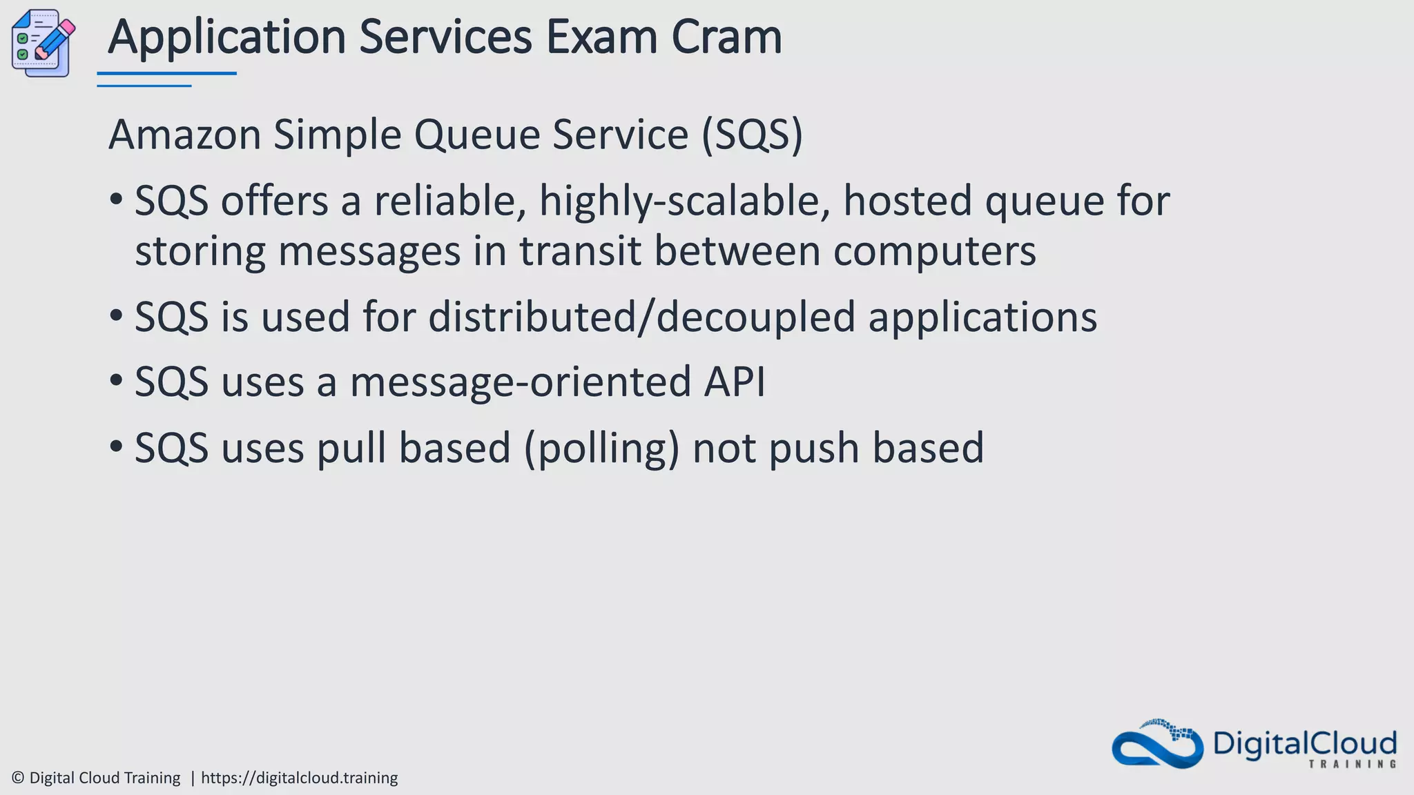 © Digital Cloud Training | https://digitalcloud.training
Application Services Exam Cram
Amazon Simple Queue Service (SQS)
• SQS offers a reliable, highly-scalable, hosted queue for
storing messages in transit between computers
• SQS is used for distributed/decoupled applications
• SQS uses a message-oriented API
• SQS uses pull based (polling) not push based
 