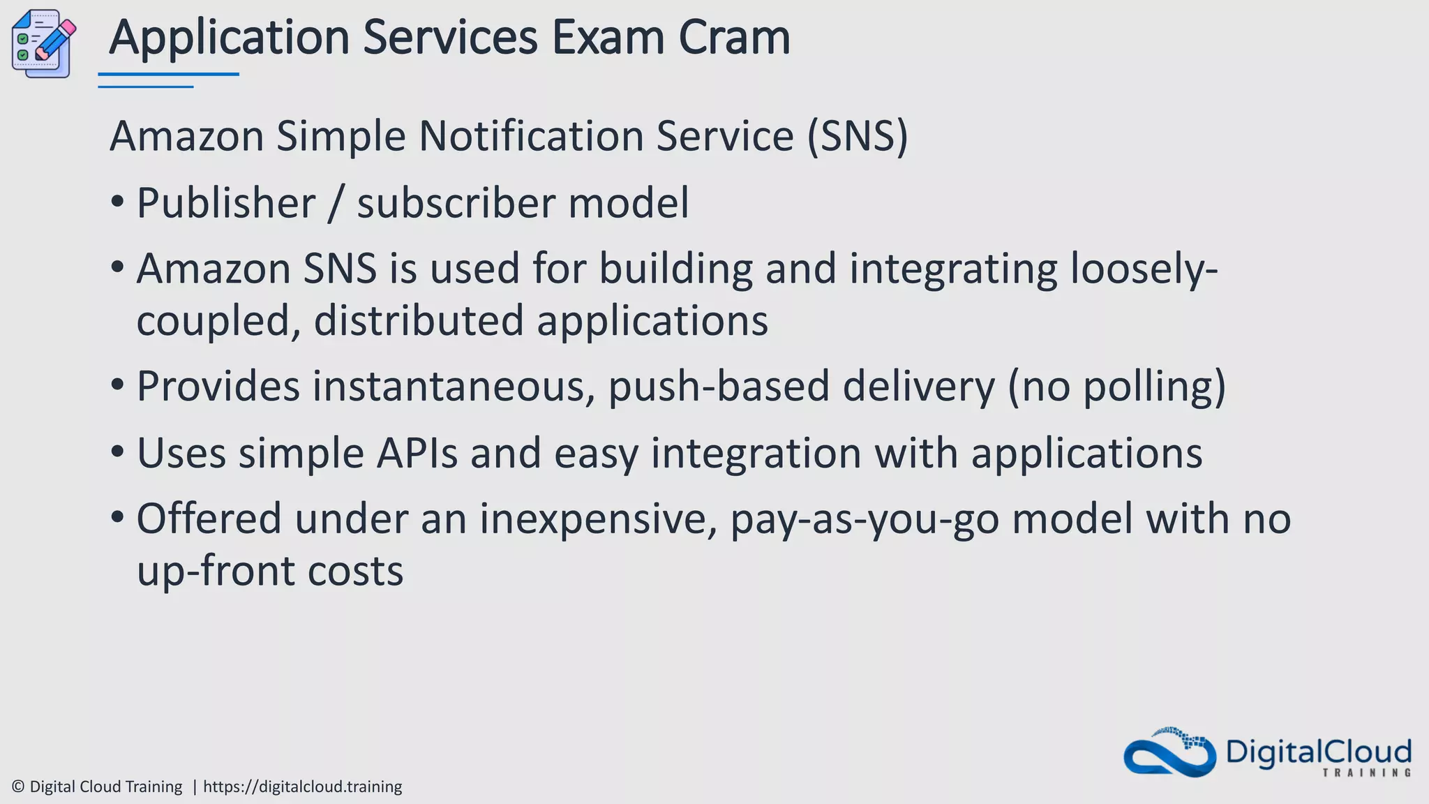 © Digital Cloud Training | https://digitalcloud.training
Application Services Exam Cram
Amazon Simple Notification Service (SNS)
• Publisher / subscriber model
• Amazon SNS is used for building and integrating loosely-
coupled, distributed applications
• Provides instantaneous, push-based delivery (no polling)
• Uses simple APIs and easy integration with applications
• Offered under an inexpensive, pay-as-you-go model with no
up-front costs
 