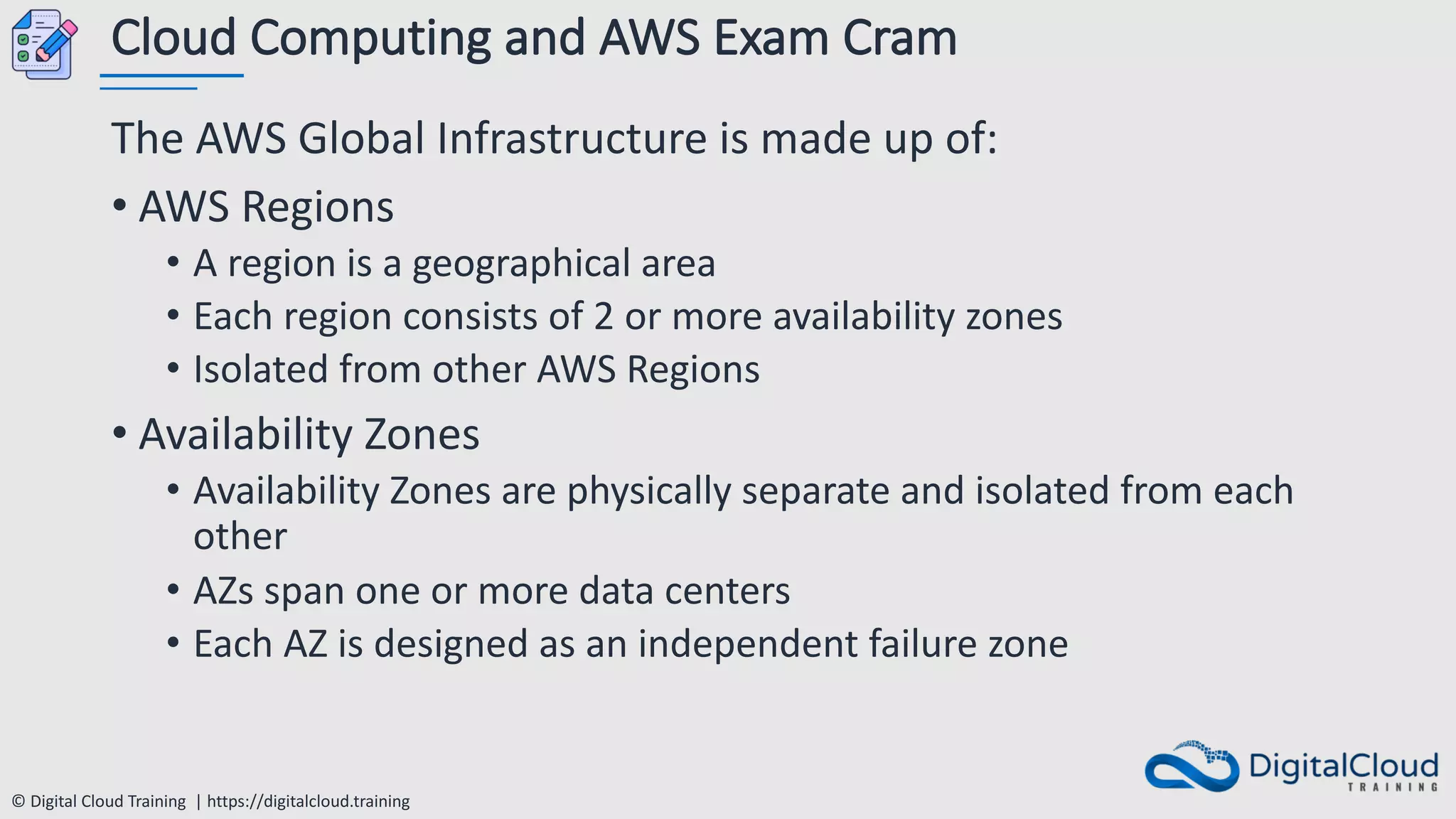 © Digital Cloud Training | https://digitalcloud.training
Cloud Computing and AWS Exam Cram
The AWS Global Infrastructure is made up of:
• AWS Regions
• A region is a geographical area
• Each region consists of 2 or more availability zones
• Isolated from other AWS Regions
• Availability Zones
• Availability Zones are physically separate and isolated from each
other
• AZs span one or more data centers
• Each AZ is designed as an independent failure zone
 