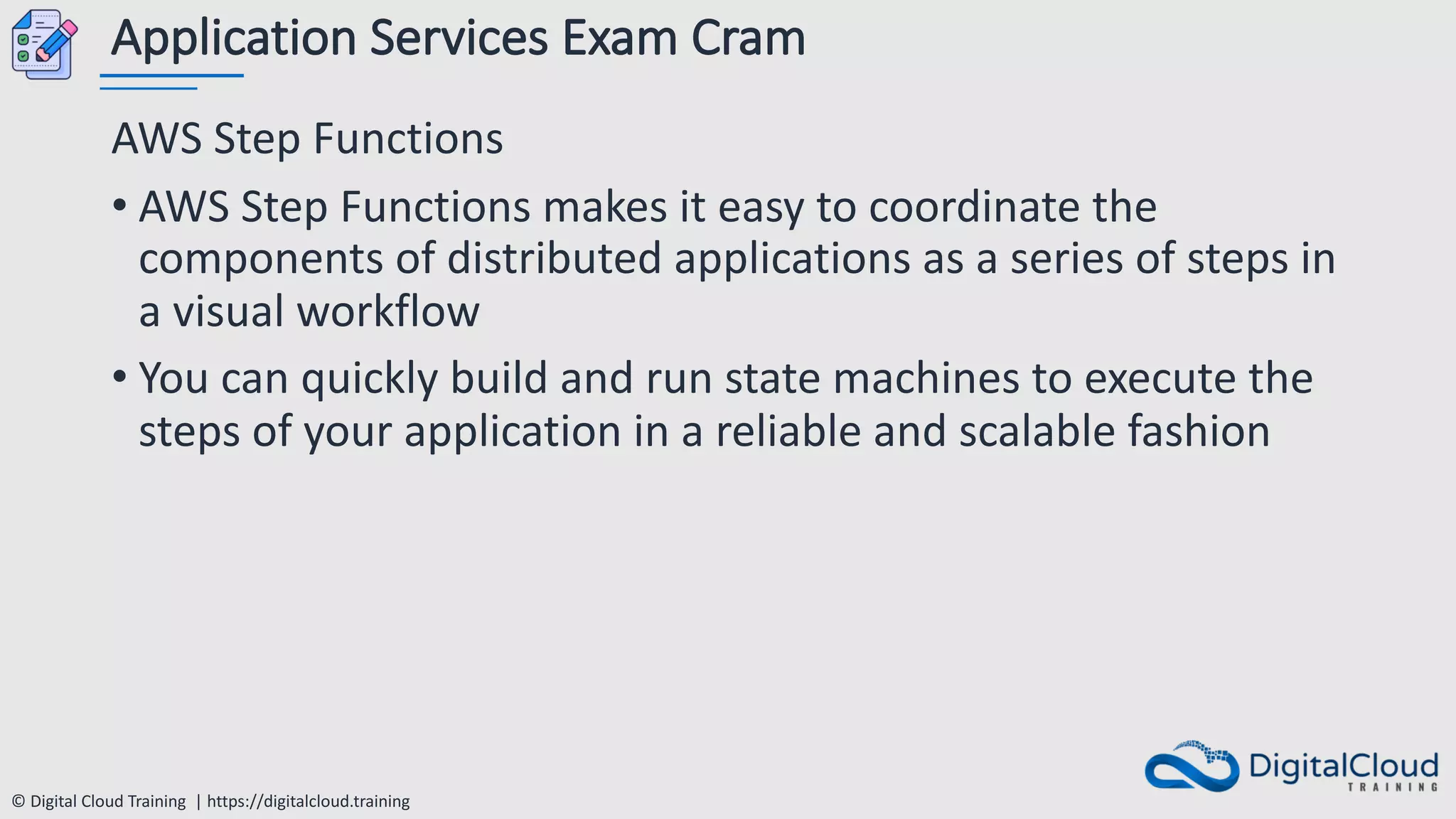 © Digital Cloud Training | https://digitalcloud.training
Application Services Exam Cram
AWS Step Functions
• AWS Step Functions makes it easy to coordinate the
components of distributed applications as a series of steps in
a visual workflow
• You can quickly build and run state machines to execute the
steps of your application in a reliable and scalable fashion
 