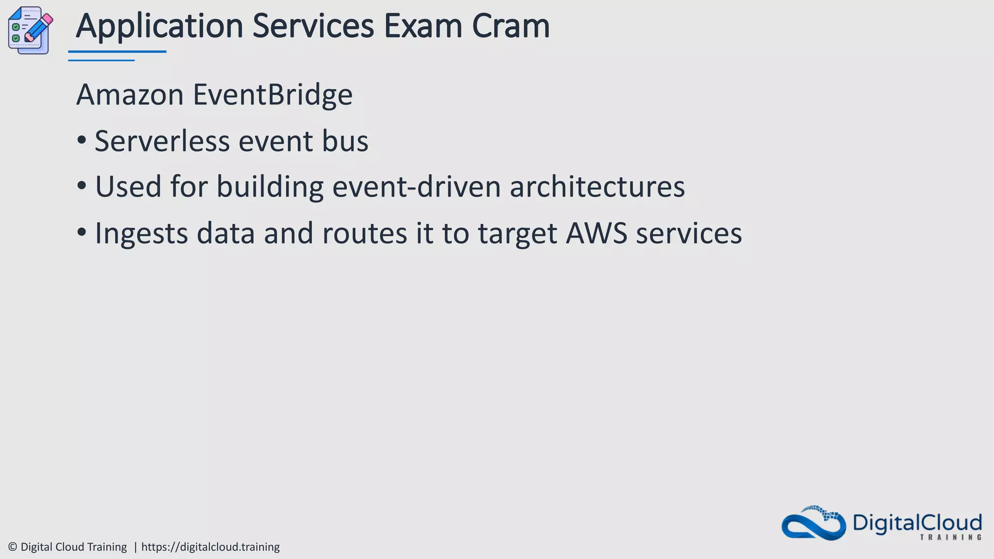 © Digital Cloud Training | https://digitalcloud.training
Application Services Exam Cram
Amazon EventBridge
• Serverless event bus
• Used for building event-driven architectures
• Ingests data and routes it to target AWS services
 