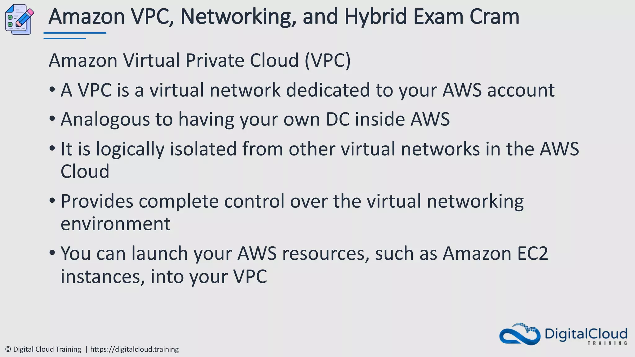 © Digital Cloud Training | https://digitalcloud.training
Amazon VPC, Networking, and Hybrid Exam Cram
Amazon Virtual Private Cloud (VPC)
• A VPC is a virtual network dedicated to your AWS account
• Analogous to having your own DC inside AWS
• It is logically isolated from other virtual networks in the AWS
Cloud
• Provides complete control over the virtual networking
environment
• You can launch your AWS resources, such as Amazon EC2
instances, into your VPC
 