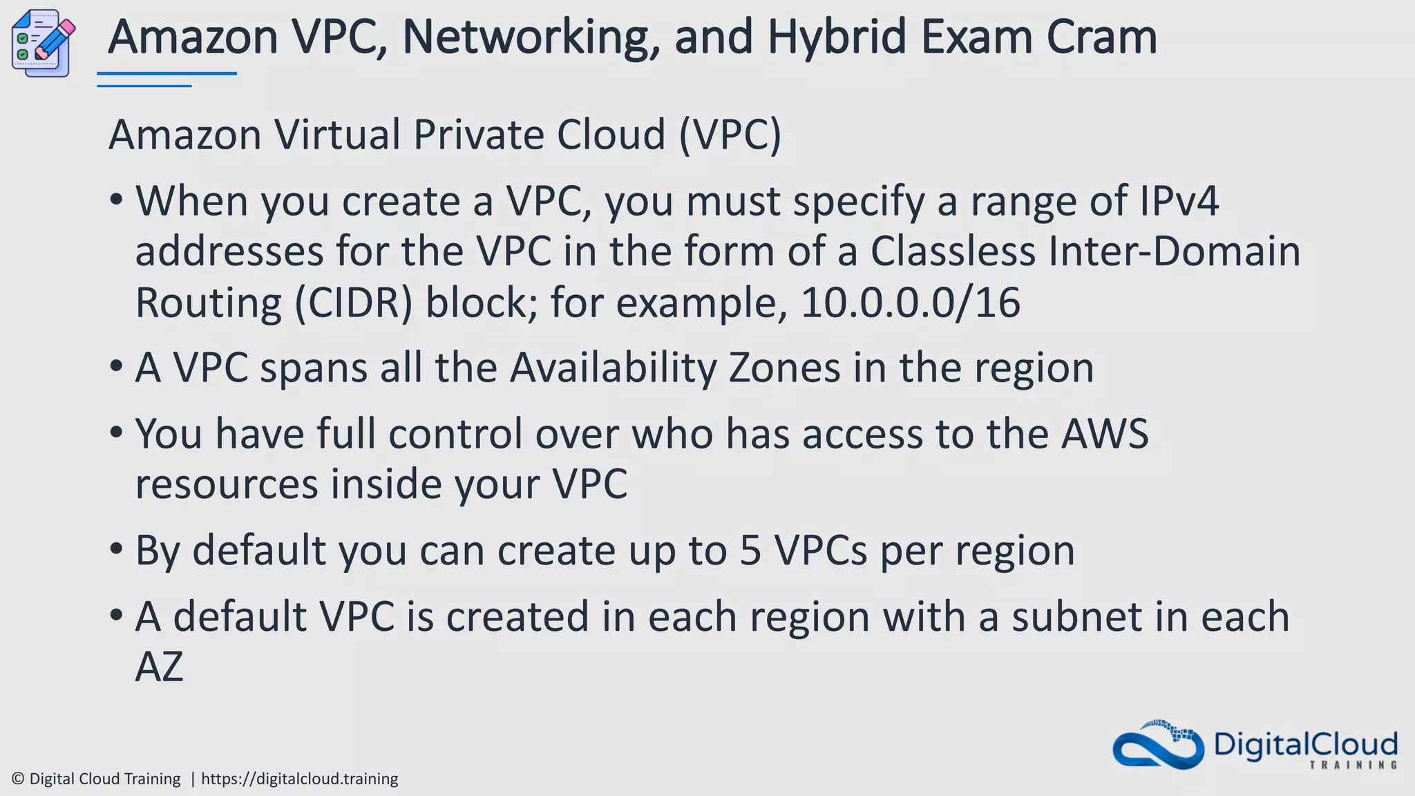 © Digital Cloud Training | https://digitalcloud.training
Amazon VPC, Networking, and Hybrid Exam Cram
Amazon Virtual Private Cloud (VPC)
• When you create a VPC, you must specify a range of IPv4
addresses for the VPC in the form of a Classless Inter-Domain
Routing (CIDR) block; for example, 10.0.0.0/16
• A VPC spans all the Availability Zones in the region
• You have full control over who has access to the AWS
resources inside your VPC
• By default you can create up to 5 VPCs per region
• A default VPC is created in each region with a subnet in each
AZ
 