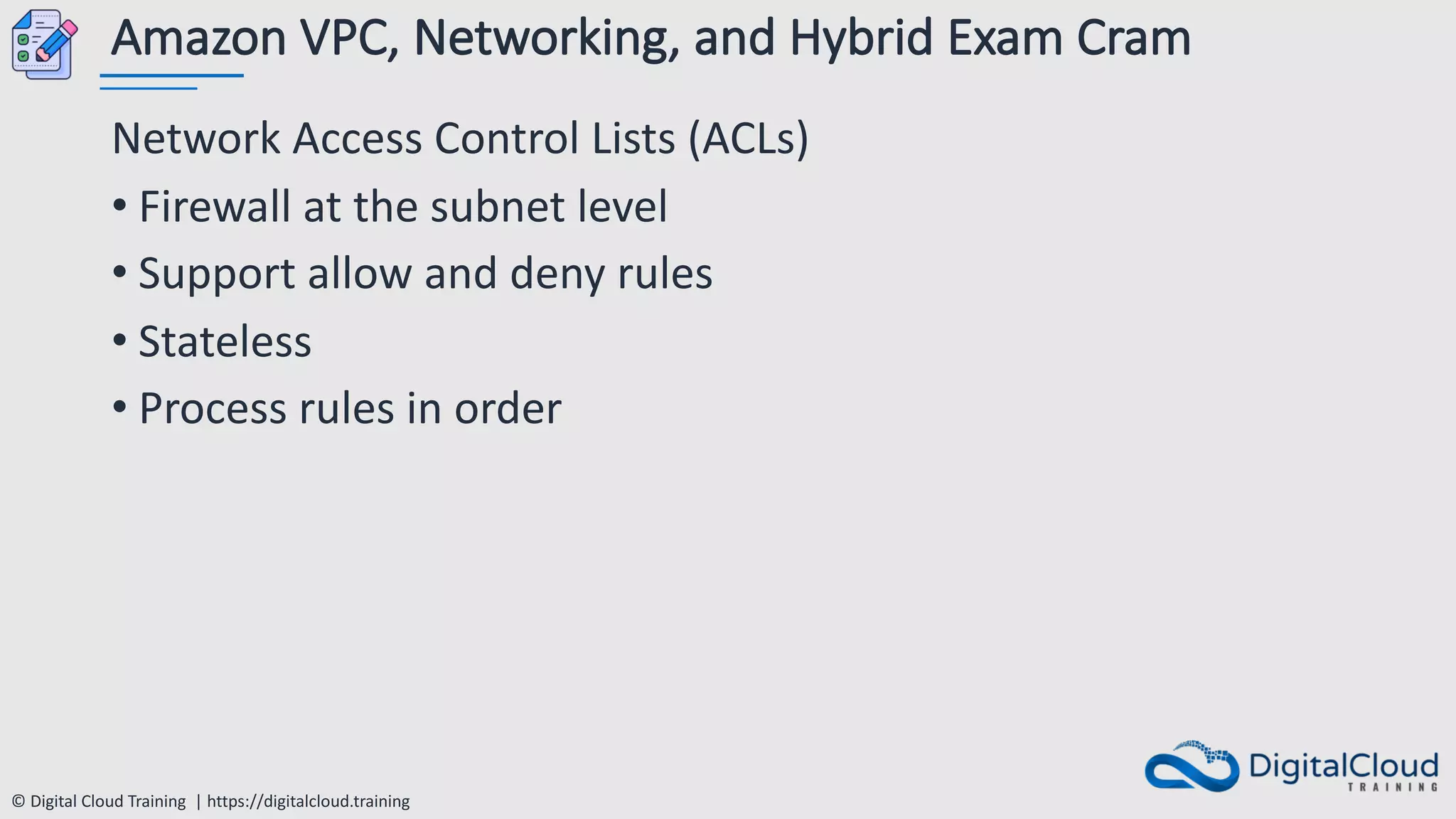 © Digital Cloud Training | https://digitalcloud.training
Amazon VPC, Networking, and Hybrid Exam Cram
Network Access Control Lists (ACLs)
• Firewall at the subnet level
• Support allow and deny rules
• Stateless
• Process rules in order
 