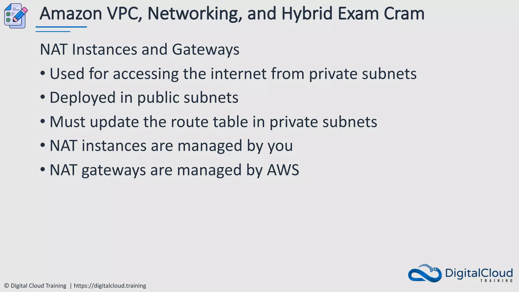 © Digital Cloud Training | https://digitalcloud.training
Amazon VPC, Networking, and Hybrid Exam Cram
NAT Instances and Gateways
• Used for accessing the internet from private subnets
• Deployed in public subnets
• Must update the route table in private subnets
• NAT instances are managed by you
• NAT gateways are managed by AWS
 