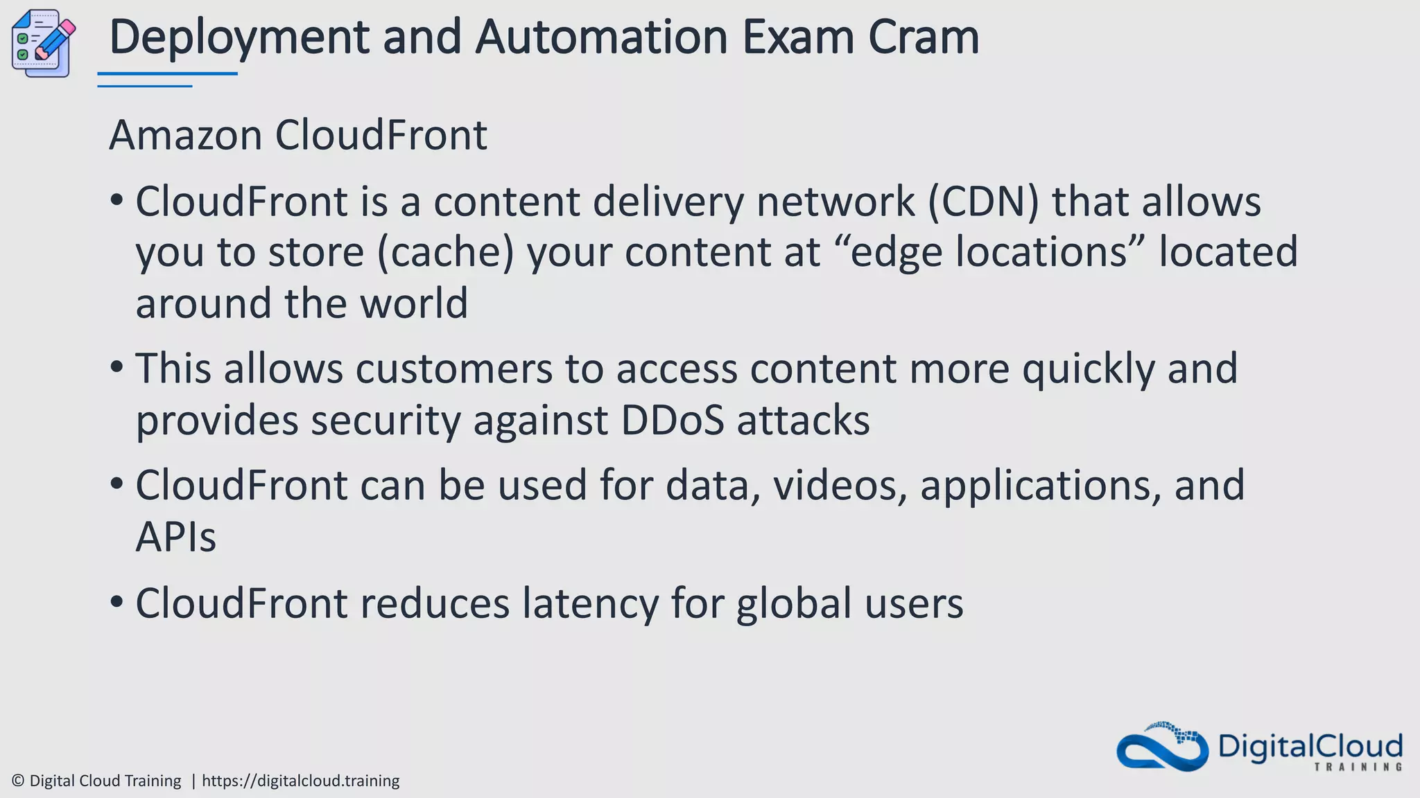 © Digital Cloud Training | https://digitalcloud.training
Deployment and Automation Exam Cram
Amazon CloudFront
• CloudFront is a content delivery network (CDN) that allows
you to store (cache) your content at “edge locations” located
around the world
• This allows customers to access content more quickly and
provides security against DDoS attacks
• CloudFront can be used for data, videos, applications, and
APIs
• CloudFront reduces latency for global users
 