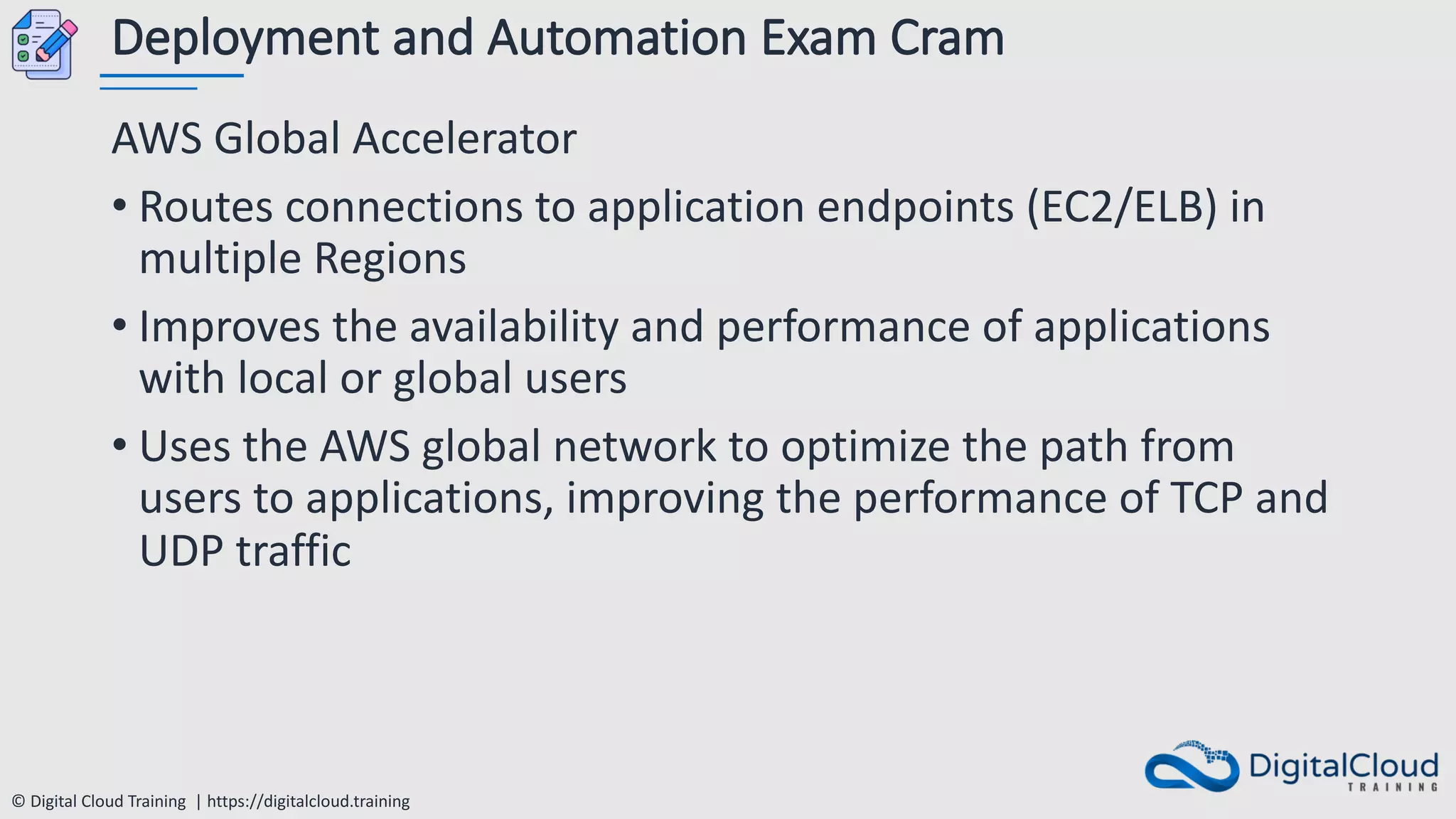 © Digital Cloud Training | https://digitalcloud.training
Deployment and Automation Exam Cram
AWS Global Accelerator
• Routes connections to application endpoints (EC2/ELB) in
multiple Regions
• Improves the availability and performance of applications
with local or global users
• Uses the AWS global network to optimize the path from
users to applications, improving the performance of TCP and
UDP traffic
 